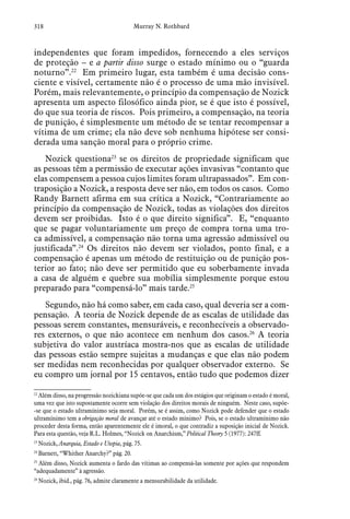 318 Murray N. Rothbard
independentes que foram impedidos, fornecendo a eles serviços
de proteção – e a partir disso surge o estado mínimo ou o “guarda
noturno”.22
Em primeiro lugar, esta também é uma decisão cons-
ciente e visível, certamente não é o processo de uma mão invisível.
Porém, mais relevantemente, o princípio da compensação de Nozick
apresenta um aspecto filosófico ainda pior, se é que isto é possível,
do que sua teoria de riscos. Pois primeiro, a compensação, na teoria
de punição, é simplesmente um método de se tentar recompensar a
vítima de um crime; ela não deve sob nenhuma hipótese ser consi-
derada uma sanção moral para o próprio crime.
Nozick questiona23
se os direitos de propriedade significam que
as pessoas têm a permissão de executar ações invasivas “contanto que
elas compensem a pessoa cujos limites foram ultrapassados”. Em con-
traposição a Nozick, a resposta deve ser não, em todos os casos. Como
Randy Barnett afirma em sua crítica a Nozick, “Contrariamente ao
princípio da compensação de Nozick, todas as violações dos direitos
devem ser proibidas. Isto é o que direito significa”. E, “enquanto
que se pagar voluntariamente um preço de compra torna uma tro-
ca admissível, a compensação não torna uma agressão admissível ou
justificada”.24
Os direitos não devem ser violados, ponto final, e a
compensação é apenas um método de restituição ou de punição pos-
terior ao fato; não deve ser permitido que eu soberbamente invada
a casa de alguém e quebre sua mobília simplesmente porque estou
preparado para “compensá-lo” mais tarde.25
Segundo, não há como saber, em cada caso, qual deveria ser a com-
pensação. A teoria de Nozick depende de as escalas de utilidade das
pessoas serem constantes, mensuráveis, e reconhecíveis a observado-
res externos, o que não acontece em nenhum dos casos.26
A teoria
subjetiva do valor austríaca mostra-nos que as escalas de utilidade
das pessoas estão sempre sujeitas a mudanças e que elas não podem
ser medidas nem reconhecidas por qualquer observador externo. Se
eu compro um jornal por 15 centavos, então tudo que podemos dizer
22
 Além disso, na progressão nozickiana supõe-se que cada um dos estágios que originam o estado é moral,
uma vez que isto supostamente ocorre sem violação dos direitos morais de ninguém. Neste caso, supõe-
-se que o estado ultramínimo seja moral. Porém, se é assim, como Nozick pode defender que o estado
ultramínimo tem a obrigação moral de avançar até o estado mínimo? Pois, se o estado ultramínimo não
proceder desta forma, então aparentemente ele é imoral, o que contradiz a suposição inicial de Nozick.
Para esta questão, veja R.L. Holmes, “Nozick on Anarchism,” Political Theory 5 (1977): 247ff.
23
 Nozick, Anarquia, Estado e Utopia, pág. 75.
24
 Barnett, “Whither Anarchy?” pág. 20.  
25
 Além disso, Nozick aumenta o fardo das vítimas ao compensá-las somente por ações que respondem
“adequadamente” à agressão.
26
 Nozick, ibid., pág. 76, admite claramente a mensurabilidade da utilidade.
 