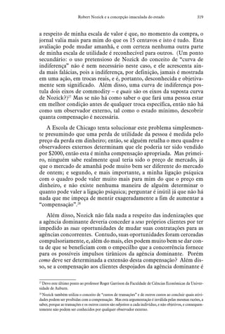 319Robert Nozick e a concepção imaculada do estado
a respeito de minha escala de valor é que, no momento da compra, o
jornal valia mais para mim do que os 15 centavos e isto é tudo. Esta
avaliação pode mudar amanhã, e com certeza nenhuma outra parte
de minha escala de utilidade é reconhecível para outros. (Um ponto
secundário: o uso pretensioso de Nozick do conceito de “curva de
indiferença” não é nem necessário neste caso, e ele acrescenta ain-
da mais falácias, pois a indiferença, por definição, jamais é mostrada
em uma ação, em trocas reais, e é, portanto, desconhecida e objetiva-
mente sem significado. Além disso, uma curva de indiferença pos-
tula dois eixos de commodity – e quais são os eixos da suposta curva
de Nozick?)27
Mas se não há como saber o que fará uma pessoa estar
em melhor condição antes de qualquer troca específica, então não há
como um observador externo, tal como o estado mínimo, descobrir
quanta compensação é necessária.
A Escola de Chicago tenta solucionar este problema simplesmen-
te presumindo que uma perda de utilidade da pessoa é medida pelo
preço da perda em dinheiro; então, se alguém retalha o meu quadro e
observadores externos determinam que ele poderia ter sido vendido
por $2000, então esta é minha compensação apropriada. Mas primei-
ro, ninguém sabe realmente qual teria sido o preço de mercado, já
que o mercado de amanhã pode muito bem ser diferente do mercado
de ontem; e segundo, e mais importante, a minha ligação psíquica
com o quadro pode valer muito mais para mim do que o preço em
dinheiro, e não existe nenhuma maneira de alguém determinar o
quanto pode valer a ligação psíquica; perguntar é inútil já que não há
nada que me impeça de mentir exageradamente a fim de aumentar a
“compensação”.28
Além disso, Nozick não fala nada a respeito das indenizações que
a agência dominante deveria conceder a seus próprios clientes por ter
impedido as suas oportunidades de mudar suas contratações para as
agências concorrentes. Contudo, suas oportunidades foram cerceadas
compulsoriamente, e, além do mais, eles podem muito bem se dar con-
ta de que se beneficiam com o empecilho que a concorrência fornece
para os possíveis impulsos tirânicos da agência dominante. Porém
como deve ser determinada a extensão desta compensação? Além dis-
so, se a compensação aos clientes despojados da agência dominante é
27
 Devo este último ponto ao professor Roger Garrison da Faculdade de Ciências Econômicas da Univer-
sidade de Auburn.
28
 Nozick também utiliza o conceito de “custos de transações” e de outros custos ao concluir quais ativi-
dades podem ser proibidas com a compensação. Mas esta argumentação é inválida pelas mesmas razões, a
saber, porque as transações e os outros custos são subjetivos a cada indivíduo, e não objetivos, e consequen-
temente não podem ser conhecidos por qualquer observador externo.
 
