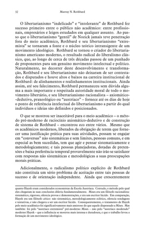 32 Murray N. Rothbard
O libertarianismo “indelicado” e “intolerante” de Rothbard fez
sucesso primeiro entre o público não acadêmico: entre profissio-
nais, empresários e leigos estudados em qualquer assunto. Ao pas-
so que o libertarianismo “gentil” de Nozick jamais teve penetração
fora do meio acadêmico, Rothbard e seu libertarianismo “extre-
mista” se tornaram a fonte e o núcleo teórico intransigente de um
movimento ideológico. Rothbard se tornou o criador do libertaria-
nismo americano moderno, o resultado radical do liberalismo clás-
sico, que, ao longo de cerca de três décadas passou de um punhado
de proponentes para um genuíno movimento intelectual e político.
Naturalmente, no decorrer deste desenvolvimento e transforma-
ção, Rothbard e seu libertarianismo não deixaram de ser contesta-
dos e disputados e houve altos e baixos na carreira institucional de
Rothbard: de alinhamentos e realinhamentos institucionais. Ainda
assim, até seu falecimento, Rothbard permaneceu sem dúvida algu-
ma a mais importante e respeitada autoridade moral de todo o mo-
vimento libertário, e seu libertarianismo racionalista – axiomático-
-dedutivo, praxeológico ou “austríaco” – fornece até os dias de hoje
o ponto de referência intelectual do libertarianismo a partir do qual
indivíduos e ideias são definidos e posicionados.
O que se mostrou ser inaceitável para o meio acadêmico – o méto-
do pré-moderno de raciocínio axiomático-dedutivo e de construção
de sistema de Rothbard – encontrou eco entre vários. Mesmo que
os acadêmicos modernos, liberados da obrigação de terem que forne-
cer uma justificação prática para suas atividades, possam se engajar
em “conversas” não sistemáticas e sem limites, pessoas comuns, e em
especial as bem sucedidas, tem que agir e pensar sistematicamente e
metodologicamente; e tais pessoas planejadoras, dotadas de preten-
sões e baixa preferência temporal provavelmente não irão se satisfazer
com respostas não sistemáticas e metodológicas a suas preocupações
morais práticas.  
Adicionalmente, o radicalismo político explícito de Rothbard
não constituía um sério problema de aceitação entre tais pessoas de
sucesso e de orientação independente. Ainda que crescentemente
quanto Hayek eram considerados economistas da Escola Austríaca. Contudo, o método pelo qual
eles chegaram às suas conclusões diferiu fundamentalmente. Mises era um filósofo racionalista:
sistemático, rigoroso, oferecia provas e demonstrações, e era um escritor lúcido. Em comparação,
Hayek era um filósofo cético: não sistemático, metodologicamente eclético, oferecia sondagens
e tentativas, e não chegava a ser um escritor lúcido. Consequentemente, o tratamento de Hayek
pelo meio acadêmico foi significativamente mais amistoso do que aquele dispensado a Mises. Mas
também: foi pelo “austríaco extremista” pré-moderno Mises – não pelo “austríaco moderado”
moderno Hayek – que a influência se mostrou mais intensa e duradoura, e que o trabalho levou a
formação de um movimento ideológico.
 
