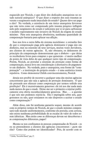 320 Murray N. Rothbard
esquecido por Nozick, o que dizer dos dedicados anarquistas no es-
tado natural anárquico? O que dizer a respeito dos seus traumas ao
verem o surgimento nada imaculado do estado? Quanto deve ser pago
a eles? Na verdade, a existência de um único anarquista fervoroso
que não teria como ser compensado pelo trauma psíquico infligido
nele pelo surgimento do estado é suficiente por si só para carbonizar
o modelo supostamente não invasivo de Nozick da origem do estado
mínimo. Para este anarquista absolutista, nenhuma quantidade de
compensação bastaria para aplacar sua aflição.
Isso nos leva a outra falha do sistema nozickiano: o estranho fato
de que a compensação paga pela agência dominante é paga não em
dinheiro, mas na extensão de seus serviços, muitas vezes duvidosos,
aos clientes de outras agências. E, não obstante, os defensores do
princípio da compensação demonstraram que o dinheiro – que deixa
os recebedores livres para comprar o que quiserem – é muito melhor
do ponto de vista deles do que qualquer outro tipo de compensação.
Porém, Nozick, ao postular a extensão da proteção como forma de
compensação, nunca leva em consideração a alternativa do pagamen-
to em dinheiro. Na verdade, para o anarquista, esta forma de “com-
pensação” – a instituição do próprio estado – é uma autêntica ironia
repulsiva. Como demonstra Childs convincentemente, Nozick
deseja nos proibir de recorrer a qualquer uma das muitas agências
concorrentes que não seja a agência de proteção dominante. O que
ele pretende nos oferecer como compensação por termos sofrido esta
proibição? Ele é excessivamente generoso: ele irá nos dar nada mais
nada menos do que o estado. Deixe-me ser o primeiro a rejeitar publi-
camente esta oferta reconhecidamente generosa. Mas . . . a questão
é que nós não podemos rejeitá-la. Ela é impingida sobre nós, quer
gostemos ou não, quer estejamos ou não dispostos a aceitar o estado
como compensação.29
Além disso, não há nenhuma garantia sequer, mesmo de acordo
com os próprios termos de Nozick, de que o estado mínimo compen-
sará todo mundo uniformemente, conforme ele postula; com certeza,
não existe nenhuma probabilidade de as escalas de valor de todos se-
rem idênticas. Mas então como as diferenças devem ser descobertas e
as compensações diferentes, pagas?
Mesmo se nos confinamos às pessoas compensadas de Nozick – os
ex ou pretendentes a clientes das agências concorrentes – quem são
elas? Como elas podem ser identificadas? Pois, de acordo com os
29
 Childs, “Invisible Hand,” pág. 27.  
 