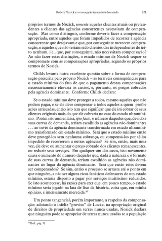321Robert Nozick e a concepção imaculada do estado
próprios termos de Nozick, somente aqueles clientes atuais ou preten-
dentes a clientes das agências concorrentes necessitam de compen-
sação. Mas como distinguir, conforme deveria fazer a compensação
apropriada, entre aqueles que foram impedidos de recorrer à agência
concorrente que desejavam e que, por conseguinte merecem compen-
sação, e aqueles que não teriam sido clientes das independentes de jei-
to nenhum, i.e., que, por conseguinte, não necessitam compensação?
Ao não fazer estas distinções, o estado mínimo de Nozick sequer se
compromete com as compensações apropriadas, segundo os próprios
termos de Nozick.
Childs levanta outra excelente questão sobre a forma de compen-
sação prescrita pelo próprio Nozick – as terríveis consequências para
o estado mínimo do fato de que o pagamento destas compensações
necessariamente elevaria os custos, e, portanto, os preços cobrados
pela agência dominante. Conforme Childs declara:
Se o estado mínimo deve proteger a todos, mesmo aqueles que não
podem pagar, e se ele deve compensar a todos aqueles a quem  proíbe
ações arriscadas, então isto tem que significar que ele irá cobrar de seus
clientes originais mais do que ele cobraria no caso do estado ultramíni-
mo. Porém isto aumentaria, ipso facto, o número daqueles que, devido a
suas curvas de demanda, teriam escolhido as agências não dominantes
. . . ao invés da agência dominante transformada em estado ultramíni-
mo transformado em estado mínimo. Será que o estado mínimo então
deve protegê-los sem nenhuma cobrança, ou compensá-los por tê-los
impedido de recorrerem a outras agências? Se sim, então, mais uma
vez, ele deve ou aumentar o preço cobrado dos clientes remanescentes,
ou reduzir seus serviços. Em qualquer um dos casos, isto novamente
causa o aumento do número daqueles que, dada a natureza e o formato
de suas curvas de demanda, teriam escolhido as agências não domi-
nantes no lugar da agência dominante. Será que então estes devem
ser compensados? Se sim, então o processo se arrasta até o ponto em
que ninguém, a não ser alguns ricos fanáticos defensores de um estado
mínimo, estaria disposto a pagar por serviços muitíssimo reduzidos.
Se isto acontecesse, há razões para crer que, em pouco tempo, o estado
mínimo seria jogado na lata de lixo da história, coisa que, em minha
opinião, é imensamente merecida.30
Um ponto tangencial, porém importante, a respeito da compensa-
ção: adotando o infeliz “proviso” de Locke, na apropriação original
de direitos de propriedade em terras nunca usadas, Nozick declara
que ninguém pode se apropriar de terras nunca usadas se a população
30
 Ibid., pág. 31.
 