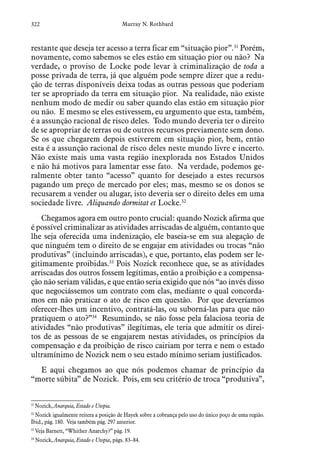 322 Murray N. Rothbard
restante que deseja ter acesso a terra ficar em “situação pior”.31
Porém,
novamente, como sabemos se eles estão em situação pior ou não? Na
verdade, o proviso de Locke pode levar à criminalização de toda a
posse privada de terra, já que alguém pode sempre dizer que a redu-
ção de terras disponíveis deixa todas as outras pessoas que poderiam
ter se apropriado da terra em situação pior. Na realidade, não existe
nenhum modo de medir ou saber quando elas estão em situação pior
ou não. E mesmo se eles estivessem, eu argumento que esta, também,
é a assunção racional de risco deles. Todo mundo deveria ter o direito
de se apropriar de terras ou de outros recursos previamente sem dono.
Se os que chegarem depois estiverem em situação pior, bem, então
esta é a assunção racional de risco deles neste mundo livre e incerto.
Não existe mais uma vasta região inexplorada nos Estados Unidos
e não há motivos para lamentar esse fato. Na verdade, podemos ge-
ralmente obter tanto “acesso” quanto for desejado a estes recursos
pagando um preço de mercado por eles; mas, mesmo se os donos se
recusarem a vender ou alugar, isto deveria ser o direito deles em uma
sociedade livre. Aliquando dormitat et Locke.32
Chegamos agora em outro ponto crucial: quando Nozick afirma que
é possível criminalizar as atividades arriscadas de alguém, contanto que
lhe seja oferecida uma indenização, ele baseia-se em sua alegação de
que ninguém tem o direito de se engajar em atividades ou trocas “não
produtivas” (incluindo arriscadas), e que, portanto, elas podem ser le-
gitimamente proibidas.33
Pois Nozick reconhece que, se as atividades
arriscadas dos outros fossem legítimas, então a proibição e a compensa-
ção não seriam válidas, e que então seria exigido que nós “ao invés disso
que negociássemos um contrato com elas, mediante o qual concorda-
mos em não praticar o ato de risco em questão. Por que deveríamos
oferecer-lhes um incentivo, contratá-las, ou suborná-las para que não
pratiquem o ato?”34
Resumindo, se não fosse pela falaciosa teoria de
atividades “não produtivas” ilegítimas, ele teria que admitir os direi-
tos de as pessoas de se engajarem nestas atividades, os princípios da
compensação e da proibição de risco cairiam por terra e nem o estado
ultramínimo de Nozick nem o seu estado mínimo seriam justificados.
E aqui chegamos ao que nós podemos chamar de princípio da
“morte súbita” de Nozick. Pois, em seu critério de troca “produtiva”,
31
 Nozick, Anarquia, Estado e Utopia.
32
 Nozick igualmente reitera a posição de Hayek sobre a cobrança pelo uso do único poço de uma região.
Ibid., pág. 180. Veja também pág. 297 anterior.
33
 Veja Barnett, “Whither Anarchy?” pág. 19.
34
 Nozick, Anarquia, Estado e Utopia, págs. 83–84.
 