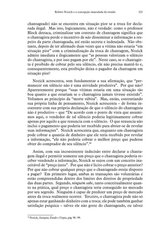325Robert Nozick e a concepção imaculada do estado
chantageado) não se encontra em situação pior se a troca for decla-
rada ilegal. Mas isto, logicamente, não é verdade: como o professor
Block destaca, criminalizar um contrato de chantagem significa que
o chantagista perde o incentivo de não disseminar a informação a res-
peito da parte chantageada, até então secreta e indesejada. Não obs-
tante, depois de ter afirmado duas vezes que a vítima não estaria “em
situação pior” com a criminalização da troca de chantagem, Nozick
admite imediata e ilogicamente que “as pessoas valorizam o silêncio
do chantagista, e por isso pagam por ele”. Neste caso, se o chantagis-
ta é proibido de cobrar pelo seu silêncio, ele não precisa mantê-lo e,
consequentemente, esta proibição deixa o pagador da chantagem em
situação pior!
Nozick acrescenta, sem fundamentar a sua afirmação, que “per-
manecer em silêncio não é uma atividade produtiva”. Por que não?
Aparentemente porque “suas vítimas estaria em uma situação tão
boa quanto a que estariam se o chantagista jamais tivesse existido”.
Voltamos ao princípio da “morte súbita”. Mas, então, contrariando
sua própria linha de pensamento, Nozick acrescenta – de forma in-
coerente com sua própria declaração de que o silêncio do chantagista
não é produtivo – que “De acordo com o ponto de vista que assumi-
mos aqui, o vendedor de tal silêncio poderia legitimamente cobrar
apenas por aquilo a que renuncia com o silêncio. O que renuncia não
inclui o pagamento que poderia ter recebido para abster-se de revelar
suas informações”. Nozick acrescenta que, enquanto um chantagista
pode cobrar a quantia de dinheiro que ele teria recebido por revelar
a informação, “ele não poderia cobrar o melhor preço que pudesse
obter do comprador de seu silêncio”.40
Assim, com sua inconsistente indecisão entre declarar a chanta-
gem ilegal e permitir somente um preço que o chantagista poderia re-
ceber vendendo a informação, Nozick se sujou com um conceito ina-
ceitável de “preço justo”. Por que não é lícito cobrar o preço anterior?
Por que não cobrar qualquer preço que o chantageado esteja disposto
a pagar? Em primeiro lugar, ambas as transações são voluntárias e
estão compreendidas dentro dos limites dos direitos de propriedade
das duas partes. Segundo, ninguém sabe, tanto conceitualmente quan-
to na prática, qual preço o chantagista teria conseguido no mercado
por seu segredo. Ninguém é capaz de predizer um preço de mercado
antes da troca realmente ocorrer. Terceiro, o chantagista pode não só
apenas estar ganhando dinheiro com a troca; ele pode também ganhar
satisfação psíquica – talvez ele não goste do chantageado, ou talvez
40
 Nozick, Anarquia, Estado e Utopia, pág. 98 –99.
 