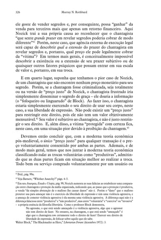 326 Murray N. Rothbard
ele goste de vender segredos e, por conseguinte, possa “ganhar” da
venda para terceiros mais que apenas um retorno financeiro. Aqui
Nozick trai a sua própria causa ao reconhecer que o chantagista
“que sente grande prazer em revelar segredos poderia cobrar de modo
diferente”41
 Porém, neste caso, que agência externa de execução legal
será capaz de descobrir qual a extensão do prazer do chantagista em
revelar segredos e, portanto, qual preço ele pode legalmente cobrar
da “vítima”? Em termos mais gerais, é conceitualmente impossível
descobrir a existência ou a extensão de seu prazer subjetivo ou de
quaisquer outros fatores psíquicos que possam entrar em sua escala
de valor e, portanto, em sua troca.
E em quarto lugar, suponha que tenhamos o pior caso de Nozick,
de um chantagista que não encontre nenhum preço monetário para seu
segredo. Porém, se a chantagem fosse criminalizada, seja totalmente
ou na versão de “preço justo” de Nozick, o chantagista frustrado iria
simplesmente disseminar o segredo de graça – ele doaria a informação
(o “fofoqueiro ou linguarudo” de Block). Ao fazer isso, o chantagista
estaria simplesmente exercendo o seu direito de usar seu corpo, neste
caso, a sua liberdade de expressão. Não pode existir um “preço justo”
para restringir este direito, pois ele não tem um valor objetivamente
mensurável.42
Seu valor é subjetivo ao chantagista, e não é justo restrin-
gir o seu direito. E, além disso, a vítima “protegida” com certeza fica,
neste caso, em uma situação pior devido à proibição da chantagem.43
Devemos então concluir que, com a moderna teoria econômica
pós-medieval, o único “preço justo” para qualquer transação é o pre-
ço voluntariamente consentido por ambas as partes. Ademais, e de
modo mais geral, temos que nos juntar à moderna teoria econômica
classificando todas as trocas voluntárias como “produtivas”, admitin-
do que as duas partes ficam em situação melhor ao realizar a troca.
Todo bem ou serviço comprado voluntariamente por um usuário ou
41
 Ibid., pág. 99n.
42
 Veja Barnett, “Whither Anarchy?” págs. 4–5.
43
 Em seu Anarquia, Estado e Utopia, pág. 99, Nozick aumenta as suas falácias ao estabelecer uma compara-
ção entre chantagem e proteção da máfia organizada, indicando que, ao passo que a proteção é produtiva,
a venda “da simples abstenção de o mafioso lhe causar danos” não é. Porém o “dano” que o mafioso
protetor usa para ameaçar não é o exercício da liberdade de expressão e sim uma violência agressiva, e
a ameaça de cometer violência agressiva é ela mesma uma violência agressiva. A diferença aqui não é a
diferença falaciosa entre “produtiva” e “não produtiva”, mas entre “voluntária” e “coerciva” ou “invasiva”
– a própria essência da filosofia libertária. Como o professor Block demonstra,
Na agressão, o que está sendo ameaçado é a violência agressiva, algo que o agressor
não tem direito de fazer. No entanto, na chantagem, o que está sendo “ameaçado” é
algo que o chantagista tem certamente todo o direito de fazer! Exercer seu direito de
liberdade de expressão, de fofocar sobre aquilo que ele sabe.
Walter Block,” The Blackmailer as Hero,” Libertarian Forum (dezembro 1972): 3.
 