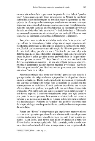 327Robert Nozick e a concepção imaculada do estado
consumidor o beneficia e, portanto, do ponto de vista dele, é “produ-
tivo”. Consequentemente, todas as tentativas de Nozick de justificar
a criminalização da chantagem ou a sua limitação a algum tipo de pre-
ço justo de chantagem (bem como para todos os outros contratos que
negociem a inatividade de uma pessoa) desmoronam completamente.
Mas isto também significa que sua tentativa de justificar a proibição
de todas as atividades “não produtivas” – incluindo risco – falham do
mesmo modo, e, consequentemente, só por esta razão, já falham as suas
tentativas de justificar o seu estado ultramínimo (e mínimo).
Ao aplicar esta teoria às atividades arriscadas “não produtivas”
e geradoras de medo das agências independentes que supostamente
justificam a imposição do monopólio coercivo do estado ultra-míni-
mo, Nozick concentra-se em sua afirmação de “direitos processuais”
de cada indivíduo, que ele diz ser o “direito de que sua culpa seja
determinada pelos procedimentos conhecidos menos perigosos para
apurá-la, isto é, pelos que têm menor probabilidade de julgar culpa-
da uma pessoa inocente.”44
Aqui Nozick acrescenta aos habituais
direitos naturais substantivos – ao uso da própria pessoa e das pro-
priedades justamente adquiridas sem recorrer à violência – supostos
“direitos processuais”, ou direitos a certos processos para determi-
nar a inocência ou a culpa.
Mas uma distinção vital entre um “direito” genuíno e um espúrio é
que o primeiro não exige nenhuma ação positiva de ninguém a não ser
a não interferência. Deste modo, um direito à pessoa ou propriedade
não depende de tempo de espaço nem do número ou da riqueza das
outras pessoas na sociedade; Crusoé pode ter este direito em relação
a Sexta-feira como qualquer um pode tê-lo nas sociedades industriais
avançadas. Por outro lado, um suposto direito “a um salário digno” é
um direito espúrio, já que seu cumprimento exige uma ação positiva
por parte de outras pessoas, bem como a existência de um número
suficiente de pessoas com renda ou riqueza suficiente para satisfazer
esta reivindicação. Portanto tal “direito” não pode ser independente
de tempo, de lugar ou da quantidade ou condição das outras pessoas
da sociedade.
Porém um “direito” a um processo que implique os menores riscos
certamente exige ações positivas de um número suficiente de pessoas
especializadas para poder atendê-lo; logo este não é um direito ge-
nuíno. Além disso, este direito não pode ser deduzido a partir do
direito básico de autopropriedade. Pelo contrário, todo mundo pos-
sui o direito absoluto de defender a sua pessoa e a sua propriedade de
44
 Nozick, Anarquia, Estado e Utopia, pág. 114.
 