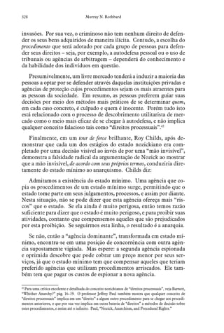 328 Murray N. Rothbard
invasões. Por sua vez, o criminoso não tem nenhum direito de defen-
der os seus bens adquiridos de maneira ilícita. Contudo, a escolha do
procedimento que será adotado por cada grupo de pessoas para defen-
der seus direitos – seja, por exemplo, a autodefesa pessoal ou o uso de
tribunais ou agências de arbitragem – dependerá do conhecimento e
da habilidade dos indivíduos em questão.
Presumivelmente, um livre mercado tenderá a induzir a maioria das
pessoas a optar por se defender através daquelas instituições privadas e
agências de proteção cujos procedimentos sejam os mais atraentes para
as pessoas da sociedade. Em resumo, as pessoas preferem guiar suas
decisões por meio dos métodos mais práticos de se determinar quem,
em cada caso concreto, é culpado e quem é inocente. Porém tudo isto
está relacionado com o processo de descobrimento utilitarista de mer-
cado como o meio mais eficaz de se chegar à autodefesa, e não implica
qualquer conceito falacioso tais como “direitos processuais”.45
Finalmente, em um tour de force brilhante, Roy Childs, após de-
monstrar que cada um dos estágios do estado nozickiano era com-
pletado por uma decisão visível ao invés de por uma “mão invisível”,
demonstra a falsidade radical da argumentação de Nozick ao mostrar
que a mão invisível, de acordo com seus próprios termos, conduziria dire-
tamente do estado mínimo ao anarquismo. Childs diz:
Admitamos a existência do estado mínimo. Uma agência que co-
pia os procedimentos de um estado mínimo surge, permitindo que o
estado tome parte em seus julgamentos, processos, e assim por diante.
Nesta situação, não se pode dizer que esta agência ofereça mais “ris-
cos” que o estado. Se ela ainda é muito perigosa, então temos razão
suficiente para dizer que o estado é muito perigoso, e para proibir suas
atividades, contanto que compensemos aqueles que são prejudicados
por esta proibição. Se seguirmos esta linha, o resultado é a anarquia.
Se não, então a “agência dominante”, transformada em estado mí-
nimo, encontra-se em uma posição de concorrência com outra agên-
cia supostamente vigiada. Mas espere: a segunda agência espionada
e oprimida descobre que pode cobrar um preço menor por seus ser-
viços, já que o estado mínimo tem que compensar aqueles que teriam
preferido agências que utilizam procedimentos arriscados. Ele tam-
bém tem que pagar os custos de espionar a nova agência.
45
 Para uma crítica excelente e detalhada do conceito nozickianos de “direitos processuais”, veja Barnett,
“Whither Anarchy?” pág. 16–19. O professor Jeffrey Paul também mostra que qualquer conceito de
“direitos processuais” implica em um “direito” a algum outro procedimento para se chegar aos procedi-
mentos anteriores, o que por sua vez implica em outra bateria de “direitos” a métodos de decisão sobre
estes procedimentos, e assim até o infinito. Paul, “Nozick, Anarchism, and Procedural Rights.”  
 