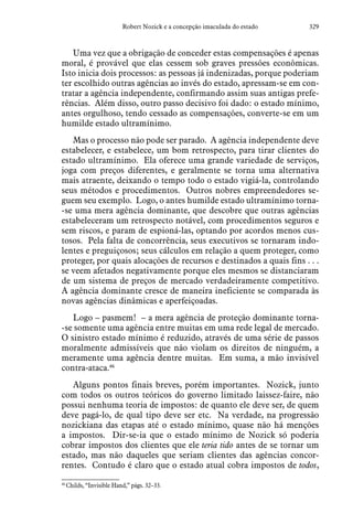 329Robert Nozick e a concepção imaculada do estado
Uma vez que a obrigação de conceder estas compensações é apenas
moral, é provável que elas cessem sob graves pressões econômicas.
Isto inicia dois processos: as pessoas já indenizadas, porque poderiam
ter escolhido outras agências ao invés do estado, apressam-se em con-
tratar a agência independente, confirmando assim suas antigas prefe-
rências. Além disso, outro passo decisivo foi dado: o estado mínimo,
antes orgulhoso, tendo cessado as compensações, converte-se em um
humilde estado ultramínimo.
Mas o processo não pode ser parado. A agência independente deve
estabelecer, e estabelece, um bom retrospecto, para tirar clientes do
estado ultramínimo. Ela oferece uma grande variedade de serviços,
joga com preços diferentes, e geralmente se torna uma alternativa
mais atraente, deixando o tempo todo o estado vigiá-la, controlando
seus métodos e procedimentos. Outros nobres empreendedores se-
guem seu exemplo. Logo, o antes humilde estado ultramínimo torna-
-se uma mera agência dominante, que descobre que outras agências
estabeleceram um retrospecto notável, com procedimentos seguros e
sem riscos, e param de espioná-las, optando por acordos menos cus-
tosos. Pela falta de concorrência, seus executivos se tornaram indo-
lentes e preguiçosos; seus cálculos em relação a quem proteger, como
proteger, por quais alocações de recursos e destinados a quais fins . . .
se veem afetados negativamente porque eles mesmos se distanciaram
de um sistema de preços de mercado verdadeiramente competitivo.
A agência dominante cresce de maneira ineficiente se comparada às
novas agências dinâmicas e aperfeiçoadas.
Logo – pasmem! – a mera agência de proteção dominante torna-
-se somente uma agência entre muitas em uma rede legal de mercado.
O sinistro estado mínimo é reduzido, através de uma série de passos
moralmente admissíveis que não violam os direitos de ninguém, a
meramente uma agência dentre muitas. Em suma, a mão invisível
contra-ataca.46
Alguns pontos finais breves, porém importantes. Nozick, junto
com todos os outros teóricos do governo limitado laissez-faire, não
possui nenhuma teoria de impostos: de quanto ele deve ser, de quem
deve pagá-lo, de qual tipo deve ser etc. Na verdade, na progressão
nozickiana das etapas até o estado mínimo, quase não há menções
a impostos. Dir-se-ia que o estado mínimo de Nozick só poderia
cobrar impostos dos clientes que ele teria tido antes de se tornar um
estado, mas não daqueles que seriam clientes das agências concor-
rentes. Contudo é claro que o estado atual cobra impostos de todos,
46
 Childs, “Invisible Hand,” págs. 32–33.
 