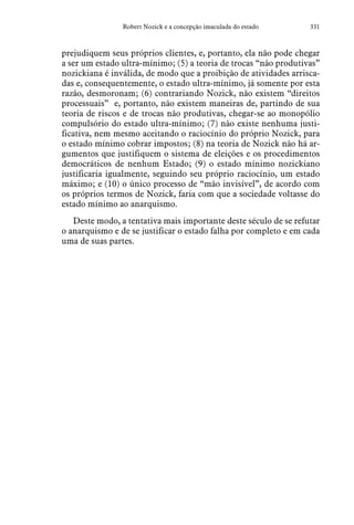 331Robert Nozick e a concepção imaculada do estado
prejudiquem seus próprios clientes, e, portanto, ela não pode chegar
a ser um estado ultra-mínimo; (5) a teoria de trocas “não produtivas”
nozickiana é inválida, de modo que a proibição de atividades arrisca-
das e, consequentemente, o estado ultra-mínimo, já somente por esta
razão, desmoronam; (6) contrariando Nozick, não existem “direitos
processuais”  e, portanto, não existem maneiras de, partindo de sua
teoria de riscos e de trocas não produtivas, chegar-se ao monopólio
compulsório do estado ultra-mínimo; (7) não existe nenhuma justi-
ficativa, nem mesmo aceitando o raciocínio do próprio Nozick, para
o estado mínimo cobrar impostos; (8) na teoria de Nozick não há ar-
gumentos que justifiquem o sistema de eleições e os procedimentos
democráticos de nenhum Estado; (9) o estado mínimo nozickiano
justificaria igualmente, seguindo seu próprio raciocínio, um estado
máximo; e (10) o único processo de “mão invisível”, de acordo com
os próprios termos de Nozick, faria com que a sociedade voltasse do
estado mínimo ao anarquismo.
Deste modo, a tentativa mais importante deste século de se refutar
o anarquismo e de se justificar o estado falha por completo e em cada
uma de suas partes.
 
 