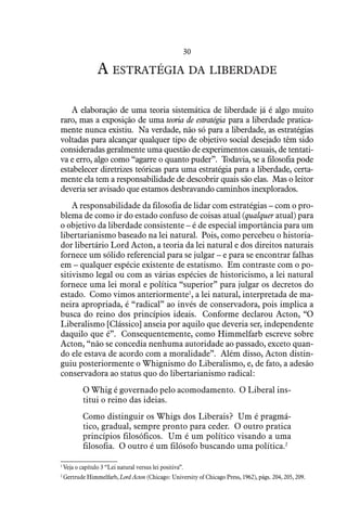 30
A estratégia da liberdade
A elaboração de uma teoria sistemática de liberdade já é algo muito
raro, mas a exposição de uma teoria de estratégia para a liberdade pratica-
mente nunca existiu. Na verdade, não só para a liberdade, as estratégias
voltadas para alcançar qualquer tipo de objetivo social desejado têm sido
consideradas geralmente uma questão de experimentos casuais, de tentati-
va e erro, algo como “agarre o quanto puder”. Todavia, se a filosofia pode
estabelecer diretrizes teóricas para uma estratégia para a liberdade, certa-
mente ela tem a responsabilidade de descobrir quais são elas. Mas o leitor
deveria ser avisado que estamos desbravando caminhos inexplorados.
A responsabilidade da filosofia de lidar com estratégias – com o pro-
blema de como ir do estado confuso de coisas atual (qualquer atual) para
o objetivo da liberdade consistente – é de especial importância para um
libertarianismo baseado na lei natural. Pois, como percebeu o historia-
dor libertário Lord Acton, a teoria da lei natural e dos direitos naturais
fornece um sólido referencial para se julgar – e para se encontrar falhas
em – qualquer espécie existente de estatismo. Em contraste com o po-
sitivismo legal ou com as várias espécies de historicismo, a lei natural
fornece uma lei moral e política “superior” para julgar os decretos do
estado. Como vimos anteriormente1
, a lei natural, interpretada de ma-
neira apropriada, é “radical” ao invés de conservadora, pois implica a
busca do reino dos princípios ideais. Conforme declarou Acton, “O
Liberalismo [Clássico] anseia por aquilo que deveria ser, independente
daquilo que é”. Consequentemente, como Himmelfarb escreve sobre
Acton, “não se concedia nenhuma autoridade ao passado, exceto quan-
do ele estava de acordo com a moralidade”. Além disso, Acton distin-
guiu posteriormente o Whignismo do Liberalismo, e, de fato, a adesão
conservadora ao status quo do libertarianismo radical:
O Whig é governado pelo acomodamento. O Liberal ins-
titui o reino das ideias.
Como distinguir os Whigs dos Liberais? Um é pragmá-
tico, gradual, sempre pronto para ceder. O outro pratica
princípios filosóficos. Um é um político visando a uma
filosofia. O outro é um filósofo buscando uma política.2
1
 Veja o capítulo 3 “Lei natural versus lei positiva”.
2
 Gertrude Himmelfarb, Lord Acton (Chicago: University of Chicago Press, 1962), págs. 204, 205, 209.
 