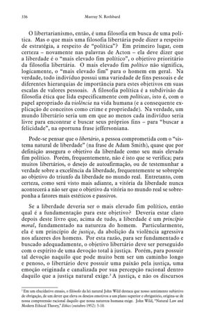 336 Murray N. Rothbard
O libertarianismo, então, é uma filosofia em busca de uma polí-
tica. Mas o que mais uma filosofia libertária pode dizer a respeito
de estratégia, a respeito de “política”? Em primeiro lugar, com
certeza – novamente nas palavras de Acton – ela deve dizer que
a liberdade é o “mais elevado fim político”, o objetivo prioritário
da filosofia libertária. O mais elevado fim político não significa,
logicamente, o “mais elevado fim” para o homem em geral. Na
verdade, todo indivíduo possui uma variedade de fins pessoais e de
diferentes hierarquias de importância para estes objetivos em suas
escalas de valores pessoais. A filosofia política é a subdivisão da
filosofia ética que lida especificamente com políticas, isto é, com o
papel apropriado da violência na vida humana (e a consequente ex-
plicação de conceitos como crime e propriedade). Na verdade, um
mundo libertário seria um em que ao menos cada indivíduo seria
livre para encontrar e buscar seus próprios fins – para “buscar a
felicidade”, na oportuna frase jeffersoniana.
Pode-se pensar que o libertário, a pessoa comprometida com o “sis-
tema natural de liberdade” (na frase de Adam Smith), quase que por
definição assegura o objetivo da liberdade como seu mais elevado
fim político. Porém, frequentemente, não é isto que se verifica; para
muitos libertários, o desejo de autoafirmação, ou de testemunhar a
verdade sobre a excelência da liberdade, frequentemente se sobrepõe
ao objetivo do triunfo da liberdade no mundo real. Entretanto, com
certeza, como será visto mais adiante, a vitória da liberdade nunca
acontecerá a não ser que o objetivo da vitória no mundo real se sobre-
ponha a fatores mais estéticos e passivos.
Se a liberdade deveria ser o mais elevado fim político, então
qual é a fundamentação para este objetivo? Deveria estar claro
depois deste livro que, acima de tudo, a liberdade é um princípio
moral, fundamentado na natureza do homem. Particularmente,
ela é um princípio de justiça, da abolição da violência agressiva
nos afazeres dos homens. Por esta razão, para ser fundamentado e
buscado adequadamente, o objetivo libertário deve ser perseguido
com o espírito de uma devoção total à justiça. Porém, para possuir
tal devoção naquilo que pode muito bem ser um caminho longo
e penoso, o libertário deve possuir uma paixão pela justiça, uma
emoção originada e canalizada por sua percepção racional dentro
daquilo que a justiça natural exige.3
A justiça, e não os discursos
3
 Em um elucidativo ensaio, o filósofo da lei natural John Wild destaca que nosso sentimento subjetivo
de obrigação, de um dever que eleva os desejos emotivos a um plano superior e obrigatório, origina-se de
nossa compreensão racional daquilo que nossa natureza humana exige. John Wild, “Natural Law and
Modern Ethical Theory,” Ethics (outubro 1952): 5-10.
 
