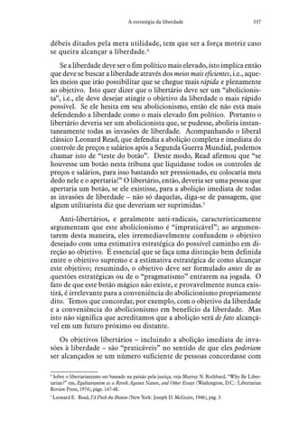 337A estratégia da liberdade
débeis ditados pela mera utilidade, tem que ser a força motriz caso
se queira alcançar a liberdade.4
Se a liberdade deve ser o fim político mais elevado, isto implica então
que deve se buscar a liberdade através dos meios mais eficientes, i.e., aque-
les meios que irão possibilitar que se chegue mais rápida e plenamente
ao objetivo. Isto quer dizer que o libertário deve ser um “abolicionis-
ta”, i.e., ele deve desejar atingir o objetivo da liberdade o mais rápido
possível. Se ele hesita em seu abolicionismo, então ele não está mais
defendendo a liberdade como o mais elevado fim político. Portanto o
libertário deveria ser um abolicionista que, se pudesse, aboliria instan-
taneamente todas as invasões de liberdade. Acompanhando o liberal
clássico Leonard Read, que defendia a abolição completa e imediata do
controle de preços e salários após a Segunda Guerra Mundial, podemos
chamar isto de “teste do botão”. Deste modo, Read afirmou que “se
houvesse um botão nesta tribuna que liquidasse todos os controles de
preços e salários, para isso bastando ser pressionado, eu colocaria meu
dedo nele e o apertaria!” O libertário, então, deveria ser uma pessoa que
apertaria um botão, se ele existisse, para a abolição imediata de todas
as invasões de liberdade – não só daquelas, diga-se de passagem, que
algum utilitarista diz que deveriam ser suprimidas.5
Anti-libertários, e geralmente anti-radicais, caracteristicamente
argumentam que este abolicionismo é “impraticável”; ao argumen-
tarem desta maneira, eles irremediavelmente confundem o objetivo
desejado com uma estimativa estratégica do possível caminho em di-
reção ao objetivo. É essencial que se faça uma distinção bem definida
entre o objetivo supremo e a estimativa estratégica de como alcançar
este objetivo; resumindo, o objetivo deve ser formulado antes de as
questões estratégicas ou de o “pragmatismo” entrarem na jogada. O
fato de que este botão mágico não existe, e provavelmente nunca exis-
tirá, é irrelevante para a conveniência do abolicionismo propriamente
dito. Temos que concordar, por exemplo, com o objetivo da liberdade
e a conveniência do abolicionismo em benefício da liberdade. Mas
isto não significa que acreditamos que a abolição será de fato alcançá-
vel em um futuro próximo ou distante.
Os objetivos libertários – incluindo a abolição imediata de inva-
sões à liberdade – são “praticáveis” no sentido de que eles poderiam
ser alcançados se um número suficiente de pessoas concordasse com
4
 Sobre o libertarianismo ser baseado na paixão pela justiça, veja Murray N. Rothbard, “Why Be Liber-
tarian?” em, Egalitarianism as a Revolt Against Nature, and Other Essays (Washington, D.C.: Libertarian
Review Press, 1974), págs. 147-48.
5
 Leonard E. Read, I’d Push the Button (New York: Joseph D. McGuire, 1946), pág. 3.
 