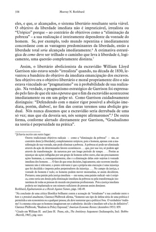 338 Murray N. Rothbard
eles, e que, se alcançados, o sistema libertário resultante seria viável.
O objetivo da liberdade imediata não é impraticável, irrealista ou
“Utópico” porque – ao contrário de objetivos como a “eliminação da
pobreza” – a sua realização é inteiramente dependente da vontade do
homem. Se, por exemplo, todo mundo repentina e imediatamente
concordasse com as vantagens predominantes da liberdade, então a
liberdade total seria alcançada imediatamente.6
A estimativa estraté-
gica de como deve ser trilhado o caminho que leva à liberdade é, logi-
camente, uma questão completamente distinta.7
Assim, o libertário abolicionista da escravidão William Lloyd
Garrison não estava sendo “irrealista” quando, na década de 1830, le-
vantou a bandeira do objetivo da imediata emancipação dos escravos.
Seu objetivo era o objetivo libertário e moral propriamente dito e não
estava vinculado ao “pragmatismo” ou à probabilidade de sua realiza-
ção. Na verdade, o pragmatismo estratégico de Garrison foi expressa-
do pelo fato de que ele não esperava que o fim da escravidão acontecesse
imediatamente ou em um golpe só. Como Garrison cuidadosamente
distinguiu: “Defendendo com o maior rigor possível a abolição ime-
diata, porém, diabos!, no fim das contas teremos uma abolição gra-
dual. Nós nunca dissemos que a escravidão seria derrubada de uma
só vez; mas que ela deveria ser, nós sempre afirmaremos”.8
De outra
forma, conforme alertado diretamente por Garrison, “Gradualismo
na teoria é perpetuidade na prática”.
6
 Já havia escrito em outro lugar:
Outros tradicionais objetivos radicais – como a “eliminação da pobreza” – são, ao
contrário deste [a liberdade], completamente utópicos; pois o homem, apenas com a ma-
nifestação de sua vontade, não pode eliminar a pobreza. A pobreza só pode ser eliminada
através da ação de determinados fatores econômicos . . . que, por sua vez, só podem agir
através da transformação  da natureza por um longo período de tempo. . . . Porém as
injustiças são ações infligidas por um grupo de homens sobre outro, elas são precisamente
ações humanas, e, consequentemente, elas e a eliminação delas estão sujeitas à vontade
imediata dos homens. . . . O fato de que estas decisões, logicamente, não ocorrem imedia-
tamente não é relevante; o ponto relevante é que a própria não execução é uma injustiça
que foi decidida e imposta pelos perpetradores da injustiça. . . . No campo da justiça, a
vontade do homem é tudo; os homens podem mover montanhas, se assim decidirem.
Portanto, uma paixão pela justiça imediata – em suma, uma paixão radical– não é utópi-
ca, como seria um desejo pela eliminação imediata da pobreza ou pela transformação ins-
tantânea de todas as pessoas do mundo em pianistas profissionais. Pois a justiça imediata
poderia ser implantada se um número suficiente de pessoas assim desejasse.
Rothbard, Egalitarianism as a Revolt Against Nature, págs. 148-49.
7
 Na conclusão de uma crítica filosófica brilhante contra a acusação de “irrealismo” e sua confusão entre o
bom e o provável atualmente, Clarence Philbrook afirma, “Somente um tipo de defesa séria de uma política é
permitida a um economista ou a qualquer pessoa; ele deve sustentar que a política é boa. O verdadeiro ‘realis-
mo’ é a mesma coisa que os homens imaginavam ser a sabedoria: decidir o imediato sob a luz do definitivo”.
Clarence Philbrook, “Realism in Policy Espousal,” American Economic Review (dezembro 1953): 859.  
8
 Citado em William H. and Jane H. Pease, eds., The Antislavey Argument (Indianapolis, Ind.: Bobbs-
-Merrill, 1965), pág. xxxv.
 