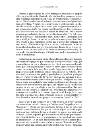 339A estratégia da liberdade
De fato, o gradualismo na teoria enfraquece totalmente o próprio
objetivo prioritário da liberdade; ele não implica, portanto, apenas
uma estratégia, mas sim uma oposição ao próprio fim e, consequente-
mente, é inadmissível que ele seja uma parte de uma estratégia voltada
para a liberdade. A razão é que, uma vez que o abolicionismo imedia-
to é abandonado, o objetivo cai então para o segundo ou terceiro lu-
gar, sendo substituído por outras considerações anti-libertárias, pois
estas considerações são colocadas acima da liberdade. Deste modo,
suponha que o abolicionista da escravidão tivesse dito: “Eu defendo o
fim da escravidão – mas somente daqui a cinco anos”. Isto implicaria
que a abolição dentro de quatro ou três anos, ou a fortiori imediata,
seria errada, e que, portanto, é melhor que a escravidão continue por
mais tempo. Porém isto significaria que as considerações de justiça
foram abandonadas e que o próprio objetivo deixou de ser o mais ele-
vado na escala de valor política do abolicionista (ou do libertário). Na
realidade, isto significaria que o libertário defendeu a continuação do
crime e da injustiça.
Portanto, uma estratégia para a liberdade não pode conter nenhum
meio que enfraqueça ou que contradiga o seu próprio fim – algo que
o gradualismo na teoria claramente faz. Será que estamos dizendo
então que “os fins justificam os meios”? Esta é uma acusação comum,
porém totalmente falaciosa, direcionada frequentemente a qualquer
grupo que defenda mudanças sociais fundamentais ou radicais. Pois
o que mais, se não um fim, poderia possivelmente justificar quaisquer
meios? O próprio conceito de “meios” implica que esta ação é mera-
mente um instrumento para se alcançar um fim. Se alguém está com
fome e come um sanduíche para aliviar sua fome, o ato de comer um
sanduíche é meramente um meio para um fim; sua única justificativa
provém de seu uso em relação a um fim pelo consumidor. Por qual
outra razão se comeria o sanduíche ou, prolongando a argumentação,
se compraria o sanduíche ou os seus ingredientes? Longe de ser uma
doutrina sinistra, que os fins justificam os meios é uma simples ver-
dade filosófica, implícita na própria relação entre “meios” e “fins”.
Então o que é que os críticos de o “fim justifica os meios” querem
realmente dizer quando dizem que “meios ruins” só podem levar a
“fins ruins”? O que eles estão realmente dizendo é que os meios em
questão irão violar outros fins que os críticos julgam ser mais impor-
tantes ou mais valiosos do que o objetivo do grupo que está sendo
criticado. Assim, suponha que os comunistas defendam que o assassi-
nato é justificável se ele levar a uma ditadura do partido de vanguarda
do proletariado. Os críticos deste assassinato (ou desta defesa de as-
sassinato) não estão afirmando realmente que os “fins não justificam
os meios”, mas que o assassinato viola um fim mais valioso (para dizer
 