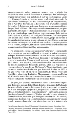 34 Murray N. Rothbard
subsequentemente sofreu sucessivos reveses: com a vitória dos
Federalistas sobre os anti-Federalistas e a transição da Confederação
original para a União; com a abolição de facto da constituição da União
por Abraham Lincoln ao longo e como resultado da destruição da
separatista Confederação do Sul; com o começo do Progressivismo,
com o New Deal de Franklin D. Roosevelt; com a Grande Sociedade
de Lyndon B. Johnson; e assim por diante com os presidentes Carter,
Reagan, Bush e Clinton. Ainda que sucessivamente derrotada, de qual-
quer modo, a tradição do libertarianismo individualista radical não po-
deria ser erradicada da consciência do povo americano. Referindo-se
explicitamente à Jefferson e à tradição jeffersoniana, Rothbard pene-
trou em um ainda muito comum, embora oculto, grupo de ativistas e
de camadas intelectuais; e graças à clareza, ao rigor lógico, ao caráter
sistemático e abrangente e a paixão de suas escritas, conseguiu, pratica-
mente sozinho, revigorar, radicalizar e canalizar seus sentimentos em
um movimento político-filosófico uniformizado.
Foi apenas sob a luz de acontecimentos “externos” – o surgimento
e o avanço de um movimento libertário e o papel principal protagoni-
zado por Rothbard neste movimento – e com um atraso considerável,
que Rothbard e A Ética da Liberdade deixaram de ser negligenciados
pelo meio acadêmico. Não surpreendentemente, ainda assim a reação
geral foi fria. Não obstante, havia um satisfatório e crescente número
de tratados acadêmicos de filosofia política, altamente respeitosos e
reconhecedores,26
e ao redor do The Journal of Libertarian Studies – um
periódico escolar interdisciplinar que Rothbard fundou em 1977 e
no qual serviu como editor até seu falecimento, Rothbard reuniu um
formidável número de discípulos. Mas em geral, a reação acadêmica
à Rothbard e ao seu libertarianismo foi nula ou de má compreensão,
rejeição indignada, ou até mesmo de hostilidade direta.
Em parte, isto se deveu certamente ao uso da independente lingua-
gemdedireitosnaturaisdeRothbard. EstafoialinguagemdaDeclaração
da Independência; a mesma linguagem de direitos naturais preservada
até os dias de hoje pela Igreja Cristã, em particular a Católica, e também
adotada por alguns filósofos contemporâneos.27
Entretanto, a maioria
das discussões acadêmicas sobre “direitos naturais” era, nas palavras de
Jeremy Bentham, nada além que “bobagens sem sentido”. Na verdade,
e sendo mais direto ao ponto, direitos naturais eram incompatíveis com
o poder absoluto do estado, e que não se ajustavam bem à democracia
26
  Veja, Norman  Barry, On Classical Liberalism and Libertarianism (London:  Macmillan, 1986).
27
  Veja, e.g., Leo Strauss, Natural Right and History (Chicago: University of Chicago Press, 1970);
também Henry Veatch, Human Rights: Fact or Fancy? (Baton Rouge: Louisiana State University
Press, 1985).
 