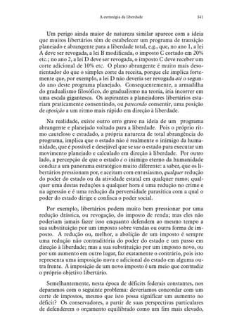 341A estratégia da liberdade
Um perigo ainda maior de natureza similar aparece com a ideia
que muitos libertários têm de estabelecer um programa de transição
planejado e abrangente para a liberdade total, e.g., que, no ano 1, a lei
A deve ser revogada, a lei B modificada, o imposto C cortado em 20%
etc.; no ano 2, a lei D deve ser revogada, o imposto C deve receber um
corte adicional de 10% etc. O plano abrangente é muito mais deso-
rientador do que o simples corte da receita, porque ele implica forte-
mente que, por exemplo, a lei D não deveria ser revogada até o segun-
do ano deste programa planejado. Consequentemente, a armadilha
do gradualismo filosófico, do gradualismo na teoria, iria incorrer em
uma escala gigantesca. Os aspirantes a planejadores libertários esta-
riam praticamente consentindo, ou parecendo consentir, uma posição
de oposição a um ritmo mais rápido em direção à liberdade.
Na realidade, existe outro erro grave na ideia de um programa
abrangente e planejado voltado para a liberdade. Pois o próprio rit-
mo cauteloso e estudado, a própria natureza de total abrangência do
programa, implica que o estado não é realmente o inimigo da huma-
nidade, que é possível e desejável que se use o estado para executar um
movimento planejado e calculado em direção à liberdade. Por outro
lado, a percepção de que o estado é o inimigo eterno da humanidade
conduz a um panorama estratégico muito diferente: a saber, que os li-
bertários pressionam por, e aceitam com entusiasmo, qualquer redução
do poder do estado ou da atividade estatal em qualquer ramo; qual-
quer uma destas reduções a qualquer hora é uma redução no crime e
na agressão e é uma redução da perversidade parasítica com a qual o
poder do estado dirige e confisca o poder social.
Por exemplo, libertários podem muito bem pressionar por uma
redução drástica, ou revogação, do imposto de renda; mas eles não
poderiam jamais fazer isso enquanto defendem ao mesmo tempo a
sua substituição por um imposto sobre vendas ou outra forma de im-
posto. A redução ou, melhor, a abolição de um imposto é sempre
uma redução não contraditória do poder do estado e um passo em
direção à liberdade; mas a sua substituição por um imposto novo, ou
por um aumento em outro lugar, faz exatamente o contrário, pois isto
representa uma imposição nova e adicional do estado em alguma ou-
tra frente. A imposição de um novo imposto é um meio que contradiz
o próprio objetivo libertário.
Semelhantemente, nesta época de déficits federais constantes, nos
deparamos com o seguinte problema: deveríamos concordar com um
corte de impostos, mesmo que isto possa significar um aumento no
déficit? Os conservadores, a partir de suas perspectivas particulares
de defenderem o orçamento equilibrado como um fim mais elevado,
 