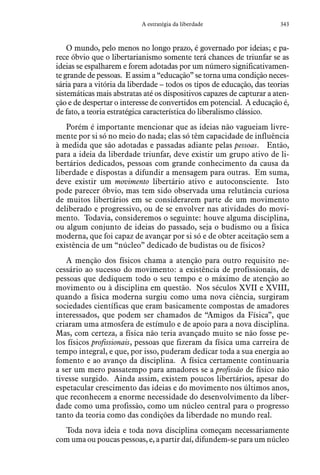 343A estratégia da liberdade
O mundo, pelo menos no longo prazo, é governado por ideias; e pa-
rece óbvio que o libertarianismo somente terá chances de triunfar se as
ideias se espalharem e forem adotadas por um número significativamen-
te grande de pessoas. E assim a “educação” se torna uma condição neces-
sária para a vitória da liberdade – todos os tipos de educação, das teorias
sistemáticas mais abstratas até os dispositivos capazes de capturar a aten-
ção e de despertar o interesse de convertidos em potencial. A educação é,
de fato, a teoria estratégica característica do liberalismo clássico.
Porém é importante mencionar que as ideias não vagueiam livre-
mente por si só no meio do nada; elas só têm capacidade de influência
à medida que são adotadas e passadas adiante pelas pessoas. Então,
para a ideia da liberdade triunfar, deve existir um grupo ativo de li-
bertários dedicados, pessoas com grande conhecimento da causa da
liberdade e dispostas a difundir a mensagem para outras. Em suma,
deve existir um movimento libertário ativo e autoconsciente. Isto
pode parecer óbvio, mas tem sido observada uma relutância curiosa
de muitos libertários em se considerarem parte de um movimento
deliberado e progressivo, ou de se envolver nas atividades do movi-
mento. Todavia, consideremos o seguinte: houve alguma disciplina,
ou algum conjunto de ideias do passado, seja o budismo ou a física
moderna, que foi capaz de avançar por si só e de obter aceitação sem a
existência de um “núcleo” dedicado de budistas ou de físicos?
A menção dos físicos chama a atenção para outro requisito ne-
cessário ao sucesso do movimento: a existência de profissionais, de
pessoas que dediquem todo o seu tempo e o máximo de atenção ao
movimento ou à disciplina em questão. Nos séculos XVII e XVIII,
quando a física moderna surgiu como uma nova ciência, surgiram
sociedades científicas que eram basicamente compostas de amadores
interessados, que podem ser chamados de “Amigos da Física”, que
criaram uma atmosfera de estímulo e de apoio para a nova disciplina.
Mas, com certeza, a física não teria avançado muito se não fosse pe-
los físicos profissionais, pessoas que fizeram da física uma carreira de
tempo integral, e que, por isso, puderam dedicar toda a sua energia ao
fomento e ao avanço da disciplina. A física certamente continuaria
a ser um mero passatempo para amadores se a profissão de físico não
tivesse surgido. Ainda assim, existem poucos libertários, apesar do
espetacular crescimento das ideias e do movimento nos últimos anos,
que reconhecem a enorme necessidade do desenvolvimento da liber-
dade como uma profissão, como um núcleo central para o progresso
tanto da teoria como das condições da liberdade no mundo real.
Toda nova ideia e toda nova disciplina começam necessariamente
com uma ou poucas pessoas, e, a partir daí, difundem-se para um núcleo
 