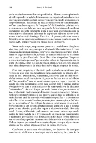 344 Murray N. Rothbard
mais amplo de convertidos e de partidários. Mesmo em sua plenitude,
devido à grande variedade de interesses e de capacidades dos homens, o
movimento libertário estará inevitavelmente vinculado a uma minoria
de profissionais. Então não há nada de sinistro ou de “antidemocráti-
co” em postular um grupo de “vanguarda” de libertários, pois isto seria
a mesma coisa que falar em uma vanguarda de budistas ou de médicos.
Esperamos que esta vanguarda ajude a fazer com que uma maioria ou
uma minoria altamente influente da população adira (se não se dedi-
carem totalmente) à ideologia libertária. A presença de uma maioria
libertária entre os revolucionários norte-americanos, e na Inglaterra do
século XIX, comprova que esta proeza não é impossível.
Nesse meio tempo, enquanto se percorre o caminho em direção ao
objetivo, podemos imaginar que a adoção do libertarianismo é como
uma escada ou uma pirâmide, com vários indivíduos ou grupos em di-
ferentes degraus da escada, subindo do total coletivismo ou estatismo
até o topo da pura liberdade. Se os libertários não podem “despertar
a consciência das pessoas” para que elas subam ao degrau mais alto da
pura liberdade, então eles ainda podem alcançar um objetivo menor,
mas ainda importante, de ajudá-las a subir alguns degraus da escada.
Com esse propósito, o libertário pode muito bem considerar pro-
veitoso se aliar com não-libertários para a realização de alguma ativi-
dade ad hoc. Deste modo, o libertário, de acordo com as suas priori-
dades e com a atual situação social, pode se dedicar a estas atividades
de “forças unidas” com os conservadores para revogar o imposto de
renda ou com movimentos civis para acabar com o serviço militar
obrigatório ou com a criminalização da pornografia ou de discursos
“subversivos”. Ao unir forças por meio destas alianças em temas ad
hoc, o libertário pode alcançar dois objetivos de uma só vez: (a) mul-
tiplicar consideravelmente a sua própria capacidade de influência ao
trabalhar em prol de um objetivo libertário específico – já que muitos
não-libertários se mobilizariam para cooperar nestas ações; e (b) “des-
pertar a consciência” dos colegas da aliança, mostrando a eles que o li-
bertarianismo é um sistema interconectado completo e que o alcance
pleno de seu objetivo particular requer a adoção do modelo libertário
total. Assim, o libertário pode mostrar aos conservadores que os di-
reitos de propriedade ou o livre mercado só podem ser maximizados
e realmente protegidos se as liberdades individuais forem defendias
ou restauradas; e podem mostrar aos ativistas civis a relação inversa.
É de se esperar que estas demonstrações façam com que alguns desses
aliados ad hoc subam alguns degraus na escada libertária.
Conforme os marxistas descobriram, no decorrer de qualquer
movimento dedicado a mudanças sociais radicais, i.e., para ir de
 