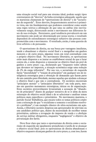 345A estratégia da liberdade
uma situação social real para um sistema ideal, podem surgir tipos
contrastantes de “desvios” da linha estratégica adequada: aquilo que
os marxistas chamaram de “oportunismo de direita” e de “sectaris-
mo de esquerda”. Estes desvios, frequentemente atrativos à primei-
ra vista, são tão fundamentais que podemos considerar como sendo
uma regra teórica a afirmação de que uma ou ambas irão inevita-
velmente surgir, distorcendo assim o movimento nas diferentes fa-
ses de sua evolução. Entretanto, qual tendência prevalecerá em um
movimento não pode ser determinado por nossa teoria; o resultado
dependerá do entendimento estratégico subjetivo das pessoas com-
prometidas com o movimento. O resultado, então, é uma questão de
livre arbítrio e de persuasão.
O oportunismo de direita, na sua busca por vantagens imediatas,
tende a abandonar o objetivo social final e a mergulhar em ganhos
menores e de curto prazo, algumas vezes em total contradição com
o próprio objetivo final. No movimento libertário, os oportunistas
estão mais dispostos a se juntar ao establishment estatal do que a lutar
contra ele, e estão dispostos a renunciar ao objetivo final em prol de
ganhos a curto prazo: e.g., declarando que “enquanto todos sabem
que devemos ter impostos, a situação econômica exige uma redução
de 2% da carga tributária”. Por sua vez, o sectarismo de esquerda
fareja “imoralidade” e “traição de princípios” em qualquer uso de in-
teligência estratégica para a obtenção de demandas que fazem parte
de um caminho para liberdade, mesmo aquelas que ajudam a alcançar
o objetivo final e que não o contradizem. Os sectários encontram
“princípios morais” e “princípios libertários” em toda parte, mes-
mo em questões meramente estratégicas, táticas ou de organização.
Estes sectários provavelmente levantariam a acusação de “abando-
no de princípios” diante de qualquer tentativa de se ir além da mera
reiteração do objetivo social ideal e de se selecionar e analisar temas
políticos mais específicos e prioritários. No movimento marxista, o
partido Social Trabalhista, que encara todos os temas políticos sempre
com a reiteração de que “o socialismo e somente o socialismo resolve-
rá o problema”, é um exemplo clássico do ultra-sectarismo em ação.
Assim, o libertário sectário despreza um apresentador de televisão ou
um candidato político que, diante da necessidade de escolher temas
prioritários, enfatiza a revogação do imposto de renda e a abolição
do serviço militar obrigatório, enquanto “negligencia” o objetivo da
privatização dos faróis.
Deve ficar claro que tanto o oportunismo de direita como o secta-
rismo de esquerda são igualmente prejudiciais à tarefa de se alcançar
o objetivo social final: pois os oportunistas de direita abandonam o
objetivo enquanto alcançam ganhos de curto prazo, e, com isso, fazem
 
