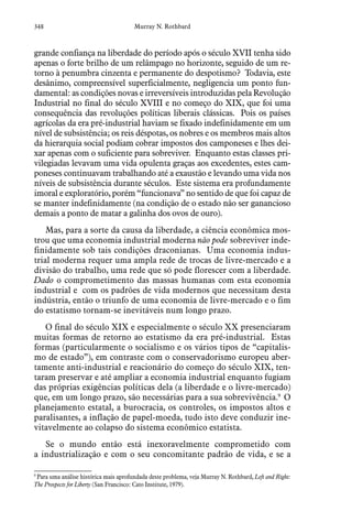 348 Murray N. Rothbard
grande confiança na liberdade do período após o século XVII tenha sido
apenas o forte brilho de um relâmpago no horizonte, seguido de um re-
torno à penumbra cinzenta e permanente do despotismo? Todavia, este
desânimo, compreensível superficialmente, negligencia um ponto fun-
damental: as condições novas e irreversíveis introduzidas pela Revolução
Industrial no final do século XVIII e no começo do XIX, que foi uma
consequência das revoluções políticas liberais clássicas. Pois os países
agrícolas da era pré-industrial haviam se fixado indefinidamente em um
nível de subsistência; os reis déspotas, os nobres e os membros mais altos
da hierarquia social podiam cobrar impostos dos camponeses e lhes dei-
xar apenas com o suficiente para sobreviver. Enquanto estas classes pri-
vilegiadas levavam uma vida opulenta graças aos excedentes, estes cam-
poneses continuavam trabalhando até a exaustão e levando uma vida nos
níveis de subsistência durante séculos. Este sistema era profundamente
imoral e exploratório, porém “funcionava” no sentido de que foi capaz de
se manter indefinidamente (na condição de o estado não ser ganancioso
demais a ponto de matar a galinha dos ovos de ouro).
Mas, para a sorte da causa da liberdade, a ciência econômica mos-
trou que uma economia industrial moderna não pode sobreviver inde-
finidamente sob tais condições draconianas. Uma economia indus-
trial moderna requer uma ampla rede de trocas de livre-mercado e a
divisão do trabalho, uma rede que só pode florescer com a liberdade.
Dado o comprometimento das massas humanas com esta economia
industrial e com os padrões de vida modernos que necessitam desta
indústria, então o triunfo de uma economia de livre-mercado e o fim
do estatismo tornam-se inevitáveis num longo prazo.
O final do século XIX e especialmente o século XX presenciaram
muitas formas de retorno ao estatismo da era pré-industrial. Estas
formas (particularmente o socialismo e os vários tipos de “capitalis-
mo de estado”), em contraste com o conservadorismo europeu aber-
tamente anti-industrial e reacionário do começo do século XIX, ten-
taram preservar e até ampliar a economia industrial enquanto fugiam
das próprias exigências políticas dela (a liberdade e o livre-mercado)
que, em um longo prazo, são necessárias para a sua sobrevivência.9
O
planejamento estatal, a burocracia, os controles, os impostos altos e
paralisantes, a inflação de papel-moeda, tudo isto deve conduzir ine-
vitavelmente ao colapso do sistema econômico estatista.
Se o mundo então está inexoravelmente comprometido com
a industrialização e com o seu concomitante padrão de vida, e se a
9
 Para uma análise histórica mais aprofundada deste problema, veja Murray N. Rothbard, Left and Right:
The Prospects for Liberty (San Francisco: Cato Institute, 1979).
 