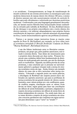 35Introdução
e ao socialismo. Consequentemente, ao longo da transformação do
mundo ocidental de um sistema aristocrático ou monárquico para uma
moderna democracia de massas dentro dos últimos 100 anos, o ensino
de direitos naturais tem sido sucessivamente retirado do currículo fi-
losófico aprovado oficialmente e substituído por doutrinas positivistas
modernas. Confrontados com uma linguagem grandemente desconhe-
cida, até mesmo muitos filósofos bem intencionados foram confundi-
dos ou irritados pelo trabalho de Rothbard. De fato, Rothbard deixou
de dar destaque à sua própria concordância com a teoria clássica dos
direitos naturais, e de enfatizar adequadamente suas próprias ilustres
contribuições de importar e aplicar o método misesiano da praxeologia
na ética, e assim intencionalmente agravou um problema já existente.
Típicas e ao mesmo tempo instrutivas foram as reações como
aquelas de Peter D. McClealland, por exemplo, no livro sobre justi-
ça econômica entitulado O Mercado Justificado: Confusões do Direito.
“Murray Rothbard”, McClelland observou:
é um dos líderes intelectuais entre os libertários contem-
porâneos, um grupo que, pelos padrões americanos, está si-
tuado à extrema direita. Suas ideias são interessantes para
o propósito desta discussão por duas razões. Primeiro for-
necem uma cuidadosa defesa bem fundamentada da distri-
buição de renda gerada pelo mercado, que não faz distinção
entre os recebedores. Segundo, sua defesa provém de certas
premissas, e uma conclusão que se presume ser universal-
mente aplicável a qualquer situação onde a justiça do siste-
ma econômico esteja em jogo. Assim, fornece um exemplo
clássico de como não se deve raciocinar sobre justiça eco-
nômica. Colocando o segundo ponto em outras palavras,
a abordagem de Rothbard não respeita pontos-chave ela-
borados em capítulos anteriores: que para os problemas de
justiça econômica há um grande número de valores a serem
honrados; esses valores podem ser e são conflitantes; quan-
do conflitos surgem, conciliações entre os valores rivais
devem ser feitas; regras gerais para fazer tais conciliações
são difíceis de serem formuladas; e portanto, julgamentos a
respeito da justiça econômica são difíceis de serem feitos de
forma independente do contexto. Ou, sendo mais claro, ao
se tomar decisões a respeito de justiça econômica em situa-
ções concretas, geralmente não confiamos em regras univer-
sais para determinar o que é “certo” ou “errado”.28
28
  Peter D. McClelland, The American Search for Economic Justice (Oxford: Basil Blackwell,
 