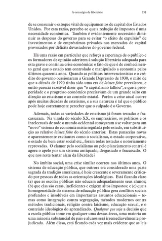 351A estratégia da liberdade
de se consumir o estoque vital de equipamentos de capital dos Estados
Unidos. Por esta razão, percebe-se que a redução de impostos é uma
necessidade econômica. Também é evidentemente necessário dimi-
nuir as despesas do governo para se evitar “o efeito de expulsão” de
investimentos e de empréstimos privados nos mercados de capital
provocados por déficits devastadores do governo federal.
Há uma razão em particular que reforça a esperança de o público e
os formadores de opinião aderirem à solução libertária adequada para
esta grave e contínua crise econômica: o fato de que é de conhecimen-
to geral que o estado tem controlado e manipulado a economia pelos
últimos quarenta anos. Quando as políticas intervencionistas e o cré-
dito do governo ocasionaram a Grande Depressão de 1930, o mito de
que a década de 1920 tinha sido uma era de laissez faire prevaleceu, e
então parecia razoável dizer que “o capitalismo falhou”, e que a pros-
peridade e o progresso econômico precisavam de um grande salto em
direção ao estatismo e ao controle estatal. Porém a crise atual ocorre
após muitas décadas de estatismo, e a sua natureza é tal que o público
pode hoje corretamente perceber que o culpado é o Governo.
Ademais, todas as variedades de estatismo já foram testadas e fra-
cassaram. Na virada do século XX, os empresários, os políticos e os
intelectuais de todo o mundo ocidental começaram a se voltar para um
“novo” sistema de economia mista regulada pelo estado, em substitui-
ção ao relativo laissez faire do século anterior. Estas panaceias novas
e aparentemente excitantes como o socialismo, o estado corporativo,
o estado de bem estar social etc., foram todas testadas e notoriamente
reprovadas. O clamor pelo socialismo ou pelo planejamento central é
agora o apelo por um sistema antiquado, desgastado e fracassado. O
que nos resta tentar além da liberdade?
No âmbito social, uma crise similar ocorreu nos últimos anos. O
sistema de educação pública, que outrora era considerado uma parte
sagrada da tradição americana, é hoje crescente e severamente critica-
do por pessoas de todas as orientações ideológicas. Está ficando claro
(a) que as escolas públicas não educam adequadamente seus alunos;
(b) que elas são caras, ineficientes e exigem altos impostos; e (c) que a
homogeneidade do sistema de educação pública gera conflitos sociais
profundos e insolúveis em importantes assuntos educacionais – te-
mas como integração contra segregação, métodos modernos contra
métodos tradicionais, religião contra laicismo, educação sexual, e o
conteúdo ideológico do aprendizado. Qualquer que seja a decisão que
a escola pública tome em qualquer uma dessas áreas, uma maioria ou
uma minoria substancial de pais e alunos será irremediavelmente pre-
judicada. Além disso, está ficando cada vez mais evidente que as leis
 