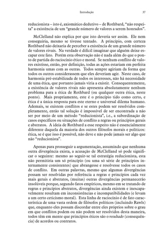37Introdução
reducionista – isto é, axiomático dedutivo – de Rothbard, “não respei-
ta” a existência de um “grande número de valores a serem honrados”.
McClelland não explica por que isto deveria ser assim. Ele nem
conseguiria, mesmo se tivesse tentado. A princípio, com certeza
Rothbard não deixaria de perceber a existência de um grande número
de valores rivais. Na verdade é difícil imaginar que alguém deixe es-
capar este fato. Porém esta observação não é nada além do que o pon-
to de partida do raciocínio ético e moral. Se nenhum conflito de valo-
res existisse, então, por definição, todas as ações estariam em perfeita
harmonia umas com as outras. Todos sempre agiriam da forma que
todos os outros considerassem que eles deveriam agir. Neste caso, de
harmonia pré-estabilizada de todos os interesses, não há necessidade
de uma ética, que portanto jamais viria a existir. Consequentemente,
a existência de valores rivais não apresenta absolutamente nenhum
problema para a ética de Rothbard (ou qualquer outra ética, neste
ponto). Mais propriamente, este é o princípio tido como certo, e
ética é a única resposta para este eterno e universal dilema humano.
Ademais, se existem conflitos e se estes podem ser resolvidos com-
pletamente, então tal solução é impossível de ser encontrada a não
ser por meio de um método “reducionista”, i.e., a subordinação de
casos específicos ou situações de conflito a regras ou princípios gerais
e abstratos. A ideia de Rothbard a esse respeito não é essencialmente
diferente daquela da maioria dos outros filósofos morais e políticos:
ética, se é que isso é possível, não deve e não pode jamais ser algo que
não “reducionista”.
Apenas para prosseguir a argumentação, assumindo que nenhuma
outra divergência exista, a acusação de McClelland só pode signifi-
car o seguinte: mesmo ao seguir-se tal estratégia reducionista, esta
não permitiria um só princípio (ou uma só série de princípios in-
ternamente consistentes) que abrangesse e resolvesse todos os casos
de conflito. Em outras palavras, mesmo que algumas divergências
possam ser resolvidas por referência a regras e princípios cada vez
mais gerais e abstratos, (muitas) outras divergências permanecerão
insolúveis porque, segundo fatos empíricos, mesmo em se tratando de
regras e princípios abstratos, divergências ainda existem e inescapa-
velmente resultam em inconsistências e incompatibilidades (e levam
a um certo ceticismo moral). Esta linha de raciocínio é de fato carac-
terística de uma vasta ordem de filósofos políticos (incluindo Rawls)
que, enquanto eles possam discordar entre eles próprios sobre o grau
em que conflitos podem ou não podem ser resolvidos desta maneira,
todos têm em mente que princípios éticos são o resultado (consequên-
cia) de acordos ou contratos.
 