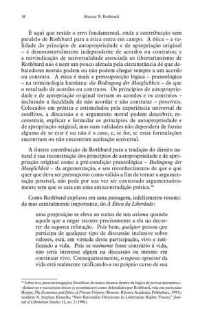 38 Murray N. Rothbard
É aqui que reside o erro fundamental, onde a contribuição sem
paralelo de Rothbard para a ética entra em campo. A ética – a va-
lidade do princípio de autopropriedade e de apropriação original
– é demonstravelmente independente de acordos ou contratos; e
a reivindicação de universalidade associada ao libertarianismo de
Rothbard não é nem um pouco afetada pela circunstância de que de-
batedores morais podem ou não podem chegar sempre a um acordo
ou contrato. A ética é mais a pressuposição lógica – praxeológica
– na terminologia kantiana: die Bedingung der Moeglichkeit – do que
o resultado de acordos ou contratos. Os princípios de autoproprie-
dade e de apropriação original tornam os acordos e os contratos –
incluindo a faculdade de não acordar e não contratar – possíveis.
Colocados em prática e estimulados pela experiência universal de
conflitos, a discussão e o argumento moral podem descobrir, re-
construir, explicar e formular os princípios de autopropriedade e
de apropriação original, mas suas validades não dependem de forma
alguma de se este é ou não é o caso, e, se for, se estas formulações
encontram ou não encontram aceitação universal.
A ilustre contribuição de Rothbard para a tradição do direito na-
tural é sua reconstrução dos princípios de autopropriedade e de apro-
priação original como a pré-condição praxeológica – Bedingung der
Moeglichkeit – da argumentação, e seu reconhecimento de que o que
quer que deva ser pressuposto como válido a fim de tornar a argumen-
tação possível, não pode por sua vez ser contestado argumentativa-
mente sem que se caia em uma autocontradição prática.30
Como Rothbard explicou em uma passagem, infelizmente resumi-
da mas centralmente importante, do A Ética da Liberdade:
uma proposição se eleva ao status de um axioma quando
aquele que a negar recorre precisamente a ela no decor-
rer da suposta refutação. Pois bem, qualquer pessoa que
participa de qualquer tipo de discussão inclusive sobre
valores, está, em virtude desta participação, vivo e rati-
ficando a vida. Pois se realmente fosse contrário à vida,
não teria interesse algum na discussão ou mesmo em
continuar vivo. Consequentemente, o suposto opositor da
vida está realmente ratificando-a no próprio curso de sua
30
  Sobre isto, para investigações filosóficas de maior alcance dentro da lógica de provas axiomático-
-dedutivas e raciocínios éticos (e econômicos) como defendidos por Rothbard, veja em particular
Hoppe, The Economics and Ethics of Private Property (Boston: Kluwer Academic Publishers, 1993);
também N. Stephan Kinsella, “New Rationalist Directions in Libertarian Rights Theory,” Jour-
nal of Libertarian Studies 12, no. 2 (1996).
 