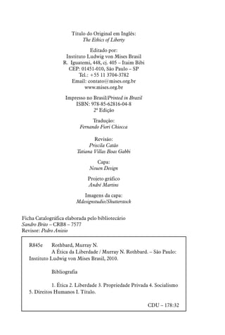 Título do Original em Inglês:
The Ethics of Liberty
Editado por:
Instituto Ludwig von Mises Brasil
R. Iguatemi, 448, cj. 405 – Itaim Bibi
CEP: 01451-010, São Paulo – SP
Tel.: +55 11 3704-3782
Email: contato@mises.org.br
www.mises.org.br
Impresso no Brasil/Printed in Brazil
ISBN: 978-85-62816-04-8
2ª Edição
Tradução:
Fernando Fiori Chiocca
Revisão:
Priscila Catão
Tatiana Villas Boas Gabbi
Capa:
Neuen Design
Projeto gráfico
André Martins
Imagens da capa:
Mdesignstudio/Shutterstock
R845e	 Rothbard, Murray N.
	 A Ética da Liberdade / Murray N. Rothbard. – São Paulo:
Instituto Ludwig von Mises Brasil, 2010.
	Bibliografia
	 1. Ética 2. Liberdade 3. Propriedade Privada 4. Socialismo
5. Direitos Humanos I. Título.
CDU – 178:32
Ficha Catalográfica elaborada pelo bibliotecário
Sandro Brito – CRB8 – 7577
Revisor: Pedro Anizio
 