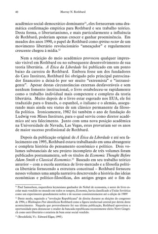 40 Murray N. Rothbard
acadêmico social-democrático dominante31
, eles forneceram uma dra-
mática confirmação empírica para Rothbard e seu trabalho teórico.
Desta forma, o libertarianismo, e mais particularmente a influência
de Rothbard, poderiam apenas crescer e ganhar proeminência. Em
meados dos anos 1990, o papel de Rothbard como spiritus rector de um
movimento libertário revolucionário “ameaçador” e regularmente
crescente chegou à mídia.32
Nem a rejeição do meio acadêmico provocou qualquer impres-
são visível em Rothbard ou no subsequente desenvolvimento de sua
teoria libertária. A Ética da Liberdade foi publicado em um ponto
baixo da carreira de Rothbard. Embora fosse um dos fundadores
do Cato Institute, Rothbard foi obrigado pelo principal patrocina-
dor financeiro a deixá-lo por ser muito “extremista” e “intransi-
gente”. Apesar destas circunstâncias externas desfavoráveis e sem
nenhum fomento institucional, o livro estabeleceu-se rapidamente
como o trabalho individual mais competente e completo da teoria
libertária. Muito depois de o livro estar esgotado nos EUA, ele foi
traduzido para o francês, o espanhol, o italiano e o alemão, assegu-
rando mais ainda seu status de um clássico permanente da filoso-
fia política. Ironicamente, 1982 foi também o ano de fundação do
Ludwig von Mises Institute, para o qual serviu como diretor acadê-
mico até seu falecimento. Junto com uma nova posição acadêmica
na Universidade de Nevada, Las Vegas, estes provariam ser os anos
de maior sucesso profissional de Rothbard.
Depois da publicação original de A Ética da Liberdade e até seu fa-
lecimento em 1995, Rothbard estava trabalhando em uma abrangente
e completa história do pensamento econômico e político. Dois vo-
lumes substanciais de seu projeto incompleto de três volumes foram
publicados postumamente, sob os títulos de Economic Thought Before
Adam Smith e Classical Economics.33
Baseado em seu trabalho teórico
anterior – com a escola austríaca de livre-mercado e a filosofia políti-
ca libertária fornecendo a estrutura conceitual – Rothbard forneceu
nesses volumes uma ampla narrativa descrevendo a história das ideias
econômicas e político-filosóficas, dos antigos gregos até o fim do
31
  Paul Samuelson, esquerdista keynesiano ganhador do Nobel de economia, e autor do livro es-
colar mais vendido no mundo em todos os tempos, Economia, havia classificado a União Soviética
como um experimento grandemente nobre e de sucesso consistentemente até a edição de 1989!
32
  Deste modo, seguindo a “revolução Republicana” de direita durante as eleições do congresso
de 1994, o Washington Post identificou Rothbard como a figura intelectual central por detrás deste
acontecimento. Naquela que provavelmente foi sua última publicação, Rothbard aproveitou a
oportunidade para denunciar o orador da bancada republicana recentemente eleito Newt Gingri-
ch como anti-libertário e estatista de bem estar social vendido.
33
  (Brookfield, Vt.: Edward Elgar, 1995).
 