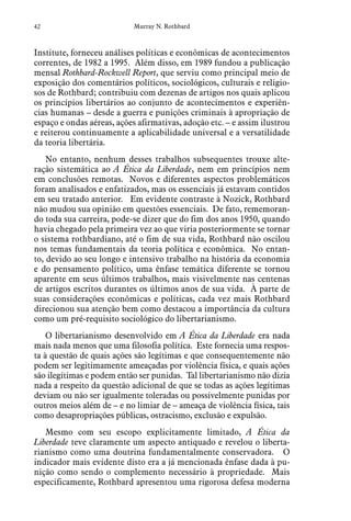 42 Murray N. Rothbard
Institute, forneceu análises políticas e econômicas de acontecimentos
correntes, de 1982 a 1995. Além disso, em 1989 fundou a publicação
mensal Rothbard-Rockwell Report, que serviu como principal meio de
exposição dos comentários políticos, sociológicos, culturais e religio-
sos de Rothbard; contribuiu com dezenas de artigos nos quais aplicou
os princípios libertários ao conjunto de acontecimentos e experiên-
cias humanas – desde a guerra e punições criminais à apropriação de
espaço e ondas aéreas, ações afirmativas, adoção etc. – e assim ilustrou
e reiterou continuamente a aplicabilidade universal e a versatilidade
da teoria libertária.
No entanto, nenhum desses trabalhos subsequentes trouxe alte-
ração sistemática ao A Ética da Liberdade, nem em princípios nem
em conclusões remotas. Novos e diferentes aspectos problemáticos
foram analisados e enfatizados, mas os essenciais já estavam contidos
em seu tratado anterior. Em evidente contraste à Nozick, Rothbard
não mudou sua opinião em questões essenciais. De fato, rememoran-
do toda sua carreira, pode-se dizer que do fim dos anos 1950, quando
havia chegado pela primeira vez ao que viria posteriormente se tornar
o sistema rothbardiano, até o fim de sua vida, Rothbard não oscilou
nos temas fundamentais da teoria política e econômica. No entan-
to, devido ao seu longo e intensivo trabalho na história da economia
e do pensamento político, uma ênfase temática diferente se tornou
aparente em seus últimos trabalhos, mais visivelmente nas centenas
de artigos escritos durantes os últimos anos de sua vida. À parte de
suas considerações econômicas e políticas, cada vez mais Rothbard
direcionou sua atenção bem como destacou a importância da cultura
como um pré-requisito sociológico do libertarianismo.
O libertarianismo desenvolvido em A Ética da Liberdade era nada
mais nada menos que uma filosofia política. Este fornecia uma respos-
ta à questão de quais ações são legítimas e que consequentemente não
podem ser legitimamente ameaçadas por violência física, e quais ações
são ilegítimas e podem então ser punidas. Tal libertarianismo não dizia
nada a respeito da questão adicional de que se todas as ações legítimas
deviam ou não ser igualmente toleradas ou possivelmente punidas por
outros meios além de – e no limiar de – ameaça de violência física, tais
como desapropriações públicas, ostracismo, exclusão e expulsão.
Mesmo com seu escopo explicitamente limitado, A Ética da
Liberdade teve claramente um aspecto antiquado e revelou o liberta-
rianismo como uma doutrina fundamentalmente conservadora. O
indicador mais evidente disto era a já mencionada ênfase dada à pu-
nição como sendo o complemento necessário à propriedade. Mais
especificamente, Rothbard apresentou uma rigorosa defesa moderna
 