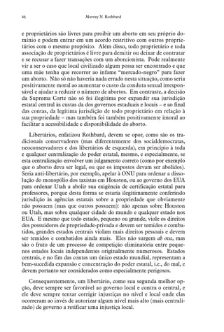 46 Murray N. Rothbard
e proprietários são livres para proibir um aborto em seu próprio do-
mínio e podem entrar em um acordo restritivo com outros proprie-
tários com o mesmo propósito. Além disso, todo proprietário e toda
associação de proprietários é livre para demitir ou deixar de contratar
e se recusar a fazer transações com um aborcionista. Pode realmente
vir a ser o caso que local civilizado algum possa ser encontrado e que
uma mãe tenha que recorrer ao infame “mercado-negro” para fazer
um aborto. Não só não haveria nada errado nesta situação, como seria
positivamente moral ao aumentar o custo da conduta sexual irrespon-
sável e ajudar a reduzir o número de abortos. Em contraste, a decisão
da Suprema Corte não só foi ilegítima por expandir sua jurisdição
estatal central às custas da dos governos estaduais e locais – e ao final
das contas, da legítima jurisdição de todo proprietário em relação à
sua propriedade – mas também foi também positivamente imoral ao
facilitar a acessibilidade e disponibilidade do aborto.
Libertários, enfatizou Rothbard, devem se opor, como são os tra-
dicionais conservadores (mas diferentemente dos socialdemocratas,
neoconservadores e dos libertários de esquerda), em princípio à toda
e qualquer centralização do poder estatal, mesmo, e especialmente, se
esta centralização envolver um julgamento correto (como por exemplo
que o aborto deva ser legal, ou que os impostos devam ser abolidos).
Seria anti-libertário, por exemplo, apelar à ONU para ordenar a disso-
lução do monopólio dos taxistas em Houston, ou ao governo dos EUA
para ordenar Utah a abolir sua exigência de certificação estatal para
professores, porque desta forma se estaria ilegitimamente conferindo
jurisdição às agências estatais sobre a propriedade que obviamente
não possuem (mas que outros possuem): não apenas sobre Houston
ou Utah, mas sobre qualquer cidade do mundo e qualquer estado nos
EUA. E mesmo que todo estado, pequeno ou grande, viole os direitos
dos possuidores de propriedade-privada e devem ser temidos e comba-
tidos, grandes estados centrais violam mais direitos pessoais e devem
ser temidos e combatidos ainda mais. Eles não surgem ab ova, mas
são o fruto de um processo de competição eliminatória entre peque-
nos estados locais independentes originalmente numerosos. Estados
centrais, e no fim das contas um único estado mundial, representam a
bem-sucedida expansão e concentração do poder estatal, i.e., do mal, e
devem portanto ser considerados como especialmente perigosos.
Consequentemente, um libertário, como sua segunda melhor op-
ção, deve sempre ser favorável ao governo local e contra o central, e
ele deve sempre tentar corrigir injustiças no nível e local onde elas
ocorreram ao invés de autorizar algum nível mais alto (mais centrali-
zado) de governo a retificar uma injustiça local.
 