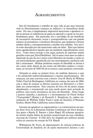Agradecimentos
Este foi literalmente o trabalho de uma vida, já que meu interesse
vital no libertarianismo começou na infância e se intensificou desde
então. Por isso, é simplesmente impossível mencionar e agradecer to-
das as pessoas ou influências de quem eu aprendi e a quem eu sou pro-
fundamente grato. Em particular, tive o privilégio de me beneficiar
de incontáveis discussões, trocas e correspondências com um grande
número de pensadores e estudiosos libertários, que ajudaram a formar
minhas ideias e, consequentemente, a moldar este trabalho. Isto servi-
rá como desculpa por não mencionar cada um deles. Terei que limitar
meus agradecimentos àqueles que me ajudaram especificamente neste
livro. Como única exceção à esta regra, gostaria de expressar minha
gratidão a meu pai, David Rothbard. Até os meus vinte anos eu tinha a
impressão de que ele era o único outro libertário do mundo, e então eu
sou particularmente agradecido por seu encorajamento, paciência sem
fim e entusiasmo. Minhas primeiras noções de liberdade se devem a
ele e mais tarde, depois de me tornar um libertário maduro e consis-
tente, no inverno de 1949-50, ele se tornou o meu primeiro convertido.
Voltando-se então ao próprio livro, ele também demorou a sair,
e foi submetido indiscriminadamente a muitas transformações. Ele
começou, em uma conversa com o doutor Ivan R. Bierly do William
Volker Fund de Burlingame, Califórnia, no começo dos anos de 1960,
com a ideia de ensinar os direitos naturais aos libertários e a liber-
dade aos conservadores. Este conceito do livro foi há muito tempo
abandonado, e transmutado em uma tarefa muito mais arrojada de
publicar uma teoria sistemática da ética da liberdade. Neste longo
e penoso caminho, a paciência e o encorajamento de Floyd Arthur
(“Carequinha”) Harper e de Kenneth S. Templeton, Jr., ambos ini-
cialmente do William Volker Fund e então do Institute of Humane
Studies, Menlo Park, Califórnia, nunca faltaram.
Gostaria de agradecer os organizadores e os comentaristas em par-
tes deste livro na Libertarian Scholars Conference em Nova Iorque.
Sou grato a Randy E. Barnett e John Hagel, III acharam apropria-
do incluir minha defesa de punição proporcional em seus trabalhos,
Assessing the Criminal. E Ordo deve ser elogiado por publicar minha
crítica ao conceito de coerção de F.A. Hayek.
Williamsom M. Evers, do departamento de ciências políticas da
Universidade de Stanford, foi de ajuda imensurável durante o ano
 