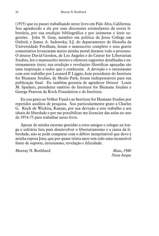 50 Murray N. Rothbard
(1975) que eu passei trabalhando neste livro em Palo Alto, California.
Sou agradecido a ele por suas discussões estimulantes da teoria li-
bertária, por sua erudição bibliográfica e por inúmeras e úteis su-
gestões. John N. Gray, membro em política da Jesus College em
Oxford, e James A. Sadowsky, S.J. do departamento de filosofia da
Universidade Fordham, leram o manuscrito completo e seus gentis
comentários levantaram muito minha moral durante todo o processo.
O doutor David Gordon, de Los Angeles e do Center for Libertarian
Studies, leu o manuscrito inteiro e ofereceu sugestões detalhadas e ex-
tremamente úteis; sua erudição e revelações filosóficas aguçadas são
uma inspiração a todos que o conhecem. A devoção e o entusiasmo
com este trabalho por Leonard P. Liggio, hoje presidente do Institute
for Humane Studies, de Menlo Park, foram indispensáveis para sua
publicação final. Eu também gostaria de agradecer Doutor Louis
M. Spadaro, presidente emérito do Institute for Humane Studies e
George Pearson da Koch Foundation e do Institute.
Eu sou grato ao Volker Fund e ao Institute for Humane Studies por
repetidos auxílios de pesquisa. Sou particularmente grato a Charles
G. Koch de Wichita, Kansas, por sua devoção a este trabalho e aos
ideais de liberdade e por me possibilitar me licenciar das aulas no ano
de 1974-75 para trabalhar neste livro.
Apesar de minha enorme gratidão a estes amigos e colegas na lon-
ga e solitária luta para desenvolver o libertarianismo e a causa da li-
berdade, não se pode comparar com o débito inexprimível que devo à
minha esposa Joey, que por quase trinta anos tem sido uma incansável
fonte de suporte, entusiasmo, revelação e felicidade.
Murray N. Rothbard	 Maio, 1980
Nova Iorque
 