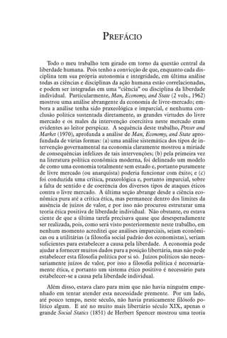 Prefácio
Todo o meu trabalho tem girado em torno da questão central da
liberdade humana. Pois tenho a convicção de que, enquanto cada dis-
ciplina tem sua própria autonomia e integridade, em última análise
todas as ciências e disciplinas da ação humana estão correlacionadas,
e podem ser integradas em uma “ciência” ou disciplina da liberdade
individual. Particularmente, Man, Economy, and State (2 vols., 1962)
mostrou uma análise abrangente da economia de livre-mercado; em-
bora a análise tenha sido praxeológica e imparcial, e nenhuma con-
clusão política sustentada diretamente, as grandes virtudes do livre
mercado e os males da intervenção coercitiva neste mercado eram
evidentes ao leitor perspicaz. A sequência deste trabalho, Power and
Market (1970), aprofunda a análise de Man, Economy, and State apro-
fundada de várias formas: (a) uma análise sistemática dos tipos de in-
tervenção governamental na economia claramente mostrou a miríade
de consequências infelizes de tais intervenções; (b) pela primeira vez
na literatura política econômica moderna, foi delineado um modelo
de como uma economia totalmente sem estado e, portanto puramente
de livre mercado (ou anarquista) poderia funcionar com êxito; e (c)
foi conduzida uma crítica, praxeológica e, portanto imparcial, sobre
a falta de sentido e de coerência dos diversos tipos de ataques éticos
contra o livre mercado. A última seção abrange desde a ciência eco-
nômica pura até a crítica ética, mas permanece dentro dos limites da
ausência de juízos de valor, e por isso não procurou estruturar uma
teoria ética positiva de liberdade individual. Não obstante, eu estava
ciente de que a última tarefa precisava quase que desesperadamente
ser realizada, pois, como será visto posteriormente neste trabalho, em
nenhum momento acreditei que análises imparciais, sejam econômi-
cas ou a utilitárias (a filosofia social padrão dos economistas), seriam
suficientes para estabelecer a causa pela liberdade. A economia pode
ajudar a fornecer muitos dados para a posição libertária, mas não pode
estabelecer esta filosofia política por si só. Juízos políticos são neces-
sariamente juízos de valor, por isso a filosofia política é necessaria-
mente ética, e portanto um sistema ético positivo é necessário para
estabelecer-se a causa pela liberdade individual.
Além disso, estava claro para mim que não havia ninguém empe-
nhado em tentar atender esta necessidade premente. Por um lado,
até pouco tempo, neste século, não havia praticamente filósofo po-
lítico algum. E até no muito mais libertário século XIX, apenas o
grande Social Statics (1851) de Herbert Spencer mostrou uma teoria
 