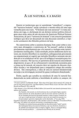 1
A lei natural e a razão
Dentre os intelectuais que se consideram “científicos”, a expres-
são “natureza humana” tende a produzir o mesmo efeito de uma capa
vermelha para um touro. “O homem não tem natureza!” é o lema mo-
derno em voga, e a declaração de um distinto teórico político feita al-
guns anos atrás, antes de um encontro da American Political Science
Association, de que a “natureza do homem” é um conceito puramente
teológico que deve ser descartado de toda discussão científica1
, é típi-
ca do sentimento dos filósofos políticos de hoje.
Na controvérsia sobre a natureza humana, bem como sobre o con-
ceito mais abrangente e controverso de “lei natural”, ambos os lados
proclamaram repetidamente que a lei natural e a teologia estão inextri-
cavelmente entrelaçados. Como resultado, muitos defensores da lei na-
tural, em círculos filosóficos ou científicos, enfraqueceram gravemente
sua argumentação ao sugerir que métodos filosóficos racionais não po-
dem por si só estabelecer tal lei: que a fé teológica é necessária para sus-
tentar o conceito. Por sua vez, os opositores da lei natural concordaram
alegremente; já que a fé no sobrenatural é considerada necessária para
a crença na lei natural, tal conceito deve ser expulso do discurso cien-
tífico secular, e ser despachado para o enigmático campo dos estudos
divinos. Em consequência, a ideia de uma lei natural fundamentada
na razão e na investigação racional foi quase totalmente abandonada.2
Então, aquele que acredita na existência de uma lei natural fun-
damentada na razão enfrenta a hostilidade de ambos os campos: do
1
  O teórico político era Hannah Arendt. Para uma critica típica da lei natural sob o ponto de
vista de um jurista positivista, veja Hans Kelsen, General Theory of Law and State (New York:
Russell and Russell, 1961), pág. 8ff.
2
  Não obstante, o Law Dictionary de Black define a lei natural de uma maneira puramente racio-
nalista e não teológica:
Jus Naturale, a lei natural, ou a lei da natureza; lei, ou princípios legais, suposta-
mente possíveis de serem descobertos pela luz da razão natural ou abstrata, ou
de ser ensinada pela natureza da mesma maneira a todas as nações e homens, ou
a lei que se supõe governar os homens e povos em um estado de natureza, i.e.,
em antecipação a governos organizados ou leis decretadas. (3ª ed., pág. 1044).
O professor Patterson, em Jurisprudence: Men and Ideas of the Law (Brooklyn: Foundation Press,
1953), pág. 333, define a lei natural convincente e resumidamente como:
Princípios de conduta humana que podem ser descobertos pela “razão” a partir
das inclinações básicas da natureza humana, e que são absolutos, imutáveis, e
de validade universal para todos os tempos e lugares. Esta é a concepção básica
da lei natural escolástica . . . e da maioria dos filósofos de lei natural.
 