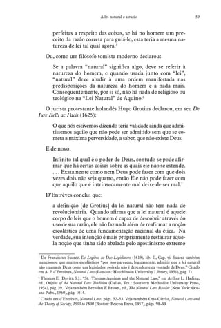 59A lei natural e a razão
perfeitas a respeito das coisas, se há no homem um pre-
ceito da razão correta para guiá-lo, esta teria a mesma na-
tureza de lei tal qual agora.5
Ou, como um filósofo tomista moderno declarou:
Se a palavra “natural” significa algo, deve se referir à
natureza do homem, e quando usada junto com “lei”,
“natural” deve aludir à uma ordem manifestada nas
predisposições da natureza do homem e a nada mais.
Consequentemente, por si só, não há nada de religioso ou
teológico na “Lei Natural” de Aquino.6
O jurista protestante holandês Hugo Grotius declarou, em seu De
Iure Belli ac Pacis (1625):
O que nós estivemos dizendo teria validade ainda que admi-
tíssemos aquilo que não pode ser admitido sem que se co-
meta a máxima perversidade, a saber, que não existe Deus.
E de novo:
Infinito tal qual é o poder de Deus, contudo se pode afir-
mar que há certas coisas sobre as quais ele não se estende.
. . . Exatamente como nem Deus pode fazer com que dois
vezes dois não seja quatro, então Ele não pode fazer com
que aquilo que é intrinsecamente mal deixe de ser mal.7
D’Entrèves conclui que:
a definição [de Grotius] da lei natural não tem nada de
revolucionária. Quando afirma que a lei natural é aquele
corpo de leis que o homem é capaz de descobrir através do
uso de sua razão, ele não faz nada além de reafirmar a noção
escolástica de uma fundamentação racional da ética. Na
verdade, sua intenção é mais propriamente restaurar aque-
la noção que tinha sido abalada pelo agostinismo extremo
5
  De Franciscus Suarez, De Legibus ac Deo Legislatore (1619), lib. II, Cap. vi. Suarez também
mencionou que muitos escolásticos “por isso parecem, logicamente, admitir que a lei natural
não emana de Deus como um legislador, pois ela não é dependente da vontade de Deus.” Citado
em A. P. d’Entrèves, Natural Law (London: Hutchinson University Library, 1951), pág. 71.
6
  Thomas E. Davitt, S.J., “St. Thomas Aquinas and the Natural Law,” em Arthur L. Hading,
ed., Origins of the Natural Law Tradition (Dallas, Tex.: Southern Methodist University Press,
1954), pág. 39. Veja também Brendan F. Brown, ed., The Natural Law Reader (New York: Oce-
ana Pubs., 1960), pág. 1014.
7
  Citado em d’Entrèves, Natural Law, págs. 52–53. Veja também Otto Gierke, Natural Law and
the Theory of Society, 1500 to 1800 (Boston: Beacon Press, 1957), págs. 98–99.
 