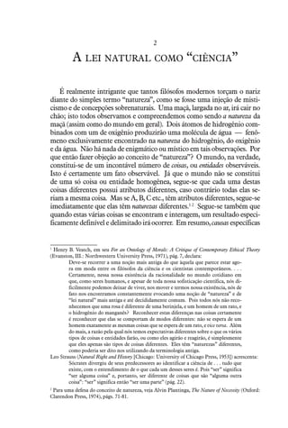 2
A lei natural como “ciência”
É realmente intrigante que tantos filósofos modernos torçam o nariz
diante do simples termo “natureza”, como se fosse uma injeção de misti-
cismo e de concepções sobrenaturais. Uma maçã, largada no ar, irá cair no
chão; isto todos observamos e compreendemos como sendo a natureza da
maçã (assim como do mundo em geral). Dois átomos de hidrogênio com-
binados com um de oxigênio produzirão uma molécula de água — fenô-
meno exclusivamente encontrado na natureza do hidrogênio, do oxigênio
e da água. Não há nada de enigmático ou místico em tais observações. Por
que então fazer objeção ao conceito de “natureza”? O mundo, na verdade,
constitui-se de um incontável número de coisas, ou entidades observáveis.
Isto é certamente um fato observável. Já que o mundo não se constitui
de uma só coisa ou entidade homogênea, segue-se que cada uma destas
coisas diferentes possui atributos diferentes, caso contrário todas elas se-
riam a mesma coisa. Mas se A, B, C etc., têm atributos diferentes, segue-se
imediatamente que elas têm naturezas diferentes.1 2
Segue-se também que
quando estas várias coisas se encontram e interagem, um resultado especi-
ficamentedefiníveledelimitadoiráocorrer. Emresumo,causas específicas
1
  Henry B. Veatch, em seu For an Ontology of Morals: A Critique of Contemporary Ethical Theory
(Evanston, III.: Northwestern University Press, 1971), pág. 7, declara:
Deve-se recorrer a uma noção mais antiga do que àquela que parece estar ago-
ra em moda entre os filósofos da ciência e os cientistas contemporâneos. . . .
Certamente, nessa nossa existência da racionalidade no mundo cotidiano em
que, como seres humanos, e apesar de toda nossa sofisticação científica, nós di-
ficilmente podemos deixar de viver, nos mover e termos nossa existência, nós de
fato nos encontramos constantemente evocando uma noção de “natureza” e de
“lei natural” mais antiga e até decididamente comum. Pois todos nós não reco-
nhecemos que uma rosa é diferente de uma berinjela, e um homem de um rato, e
o hidrogênio do manganês? Reconhecer estas diferenças nas coisas certamente
é reconhecer que elas se comportam de modos diferentes: não se espera de um
homem exatamente as mesmas coisas que se espera de um rato, e vice versa. Além
do mais, a razão pela qual nós temos expectativas diferentes sobre o que os vários
tipos de coisas e entidades farão, ou como eles agirão e reagirão, é simplesmente
que eles apenas são tipos de coisas diferentes. Eles têm “naturezas” diferentes,
como poderia ser dito nos utilizando da terminologia antiga.
Leo Strauss (Natural Right and History [Chicago: University of Chicago Press, 1953]) acrescenta:
Sócrates divergiu de seus predecessores ao identificar a ciência de . . . tudo que
existe, com o entendimento de o que cada um desses seres é. Pois “ser” significa
“ser alguma coisa” e, portanto, ser diferente de coisas que são “alguma outra
coisa”: “ser” significa então “ser uma parte” (pág. 22).
2
  Para uma defesa do conceito de natureza, veja Alvin Plantinga, The Nature of Necessity (Oxford:
Clarendon Press, 1974), págs. 71-81.
 