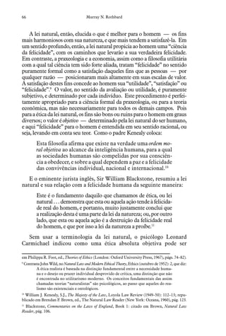66 Murray N. Rothbard
A lei natural, então, elucida o que é melhor para o homem — os fins
mais harmoniosos com sua natureza, e que mais tendem a satisfazê-la. Em
um sentido profundo, então, a lei natural propicia ao homem uma “ciência
da felicidade”, com os caminhos que levarão a sua verdadeira felicidade.
Em contraste, a praxeologia e a economia, assim como a filosofia utilitária
com a qual tal ciência tem sido forte aliada, tratam “felicidade” no sentido
puramente formal como a satisfação daqueles fins que as pessoas — por
qualquer razão — posicionaram mais altamente em suas escalas de valor.
A satisfação destes fins concede ao homem sua “utilidade”, “satisfação” ou
“felicidade”.9
O valor, no sentido da avaliação ou utilidade, é puramente
subjetivo, e determinado por cada indivíduo. Este procedimento é perfei-
tamente apropriado para a ciência formal da praxeologia, ou para a teoria
econômica, mas não necessariamente para todos os demais campos. Pois
para a ética da lei natural, os fins são bons ou ruins para o homem em graus
diversos; o valor é objetivo — determinado pela lei natural do ser humano,
e aqui “felicidade” para o homem é entendida em seu sentido racional, ou
seja, levando em conta seu teor. Como o padre Kenealy coloca:
Esta filosofia afirma que existe na verdade uma ordem mo-
ral objetiva ao alcance da inteligência humana, para a qual
as sociedades humanas são compelidas por sua consciên-
cia a obedecer, e sobre a qual dependem a paz e a felicidade
das convivências individual, nacional e internacional.10
E o eminente jurista inglês, Sir William Blackstone, resumiu a lei
natural e sua relação com a felicidade humana da seguinte maneira:
Este é o fundamento daquilo que chamamos de ética, ou lei
natural . . . demonstra que esta ou aquela ação tende à felicida-
de real do homem, e portanto, muito justamente conclui que
arealizaçãodestaéumapartedaleidanatureza;ou, por outro
lado, que esta ou aquela ação é a destruição da felicidade real
do homem, e que por isso a lei da natureza a proíbe.11
Sem usar a terminologia da lei natural, o psicólogo Leonard
Carmichael indicou como uma ética absoluta objetiva pode ser
em Philippa R. Foot, ed., Theories of Ethics (London: Oxford University Press, 1967), págs. 74–82).
9
  Contrasta John Wild, no Natural Law and Modern Ethical Theory, Ethics (outubro de 1952): 2, que diz:
A ética realista é baseada na distinção fundamental entre a necessidade huma-
na e o desejo ou prazer individual desprovido de crítica, uma distinção que não
é encontrada no utilitarismo moderno. Os conceitos fundamentais das assim
chamadas teorias “naturalistas” são psicológicos, ao passo que aqueles do rea-
lismo são existenciais e ontológicos.
10
  William J. Kenealy, S.J., The Majesty of the Law, Loyola Law Review (1949–50): 112–13; repu-
blicado em Brendan F. Brown, ed., The Natural Law Reader (New York: Oceana, 1960), pág. 123.
11
  Blackstone, Commentaries on the Laws of England, Book 1: citado em Brown, Natural Law
Reader, pág. 106.
 