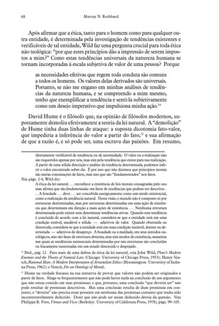 68 Murray N. Rothbard
Após afirmar que a ética, tanto para o homem como para qualquer ou-
tra entidade, é determinada pela investigação de tendências existentes e
verificáveis de tal entidade, Wild faz uma pergunta crucial para toda ética
não teológica: “por que estes princípios dão a impressão de serem impos-
tos a mim?” Como estas tendências universais da natureza humana se
tornam incorporadas à escala subjetiva de valor de uma pessoa? Porque
as necessidades efetivas que regem toda conduta são comuns
a todos os homens. Os valores delas derivados são universais.
Portanto, se não me engano em minhas análises de tendên-
cias da natureza humana, e se compreendo a mim mesmo,
tenho que exemplificar a tendência e senti-la subjetivamente
como um desejo imperativo que impulsiona minha ação.14
David Hume é o filósofo que, na opinião de filósofos modernos, su-
postamente demoliu efetivamente a teoria da lei natural. A “demolição”
de Hume tinha duas linhas de ataque: a suposta dicotomia fato-valor,
que impediria a inferência do valor a partir do fato,15
e sua afirmação
de que a razão é, e só pode ser, uma escrava das paixões. Em resumo,
diretamente verificável de tendência ou de necessidade. O valor ou a realização não
são requeridos apenas por nós, mas sim pela tendência que existe para sua realização.
A partir de uma sólida descrição e análise da tendência determinada, podemos infe-
rir o valor encontrado sobre ela. É por isso que não dizemos que princípios morais
são meras constatações de fatos, mas sim que são “fundamentados” nos fatos.
Nas págs. 2-4, Wild diz:
A ética da lei natural . . . reconhece a existência de leis morais consagradas pelo uso
mas afirma que são fundamentadas em fatos de tendências que podem ser descritos. .
. . A bondade . . . deve . . . ser concebida energicamente como um modo existencial,
como a realização da tendência natural. Nesta visão, o mundo não é composto só por
estruturas determinadas, mas por estruturas determinadas em uma ação de existên-
cia que determinam em direção a mais ações de existência. . . . Nenhuma estrutura
determinada pode existir sem determinar tendências ativas. Quando esta tendência
é concluída de acordo com a lei natural, considera-se que a entidade está em uma
condição estável, saudável e sólida — adjetivos de valor. Quando obstruída ou
distorcida, considera-se que a entidade está em uma condição instável, doente ou de-
teriorada — adjetivos de desapreço. A bondade ou a maldade, em seus sentidos on-
tológicos, não são fases de estrutura abstrata, mas sim modos de existência, maneiras
nas quais as tendências existenciais determinadas por tais estruturas são concluídas
ou fracamente sustentadas em um estado distorcido e despojado.
14
  Ibid., pág. 12. Para mais de uma defesa da ética da lei natural, veja John Wild, Plato’s Modern
Enemies and the Theory of Natural Law (Chicago: University of Chicago Press, 1953); Henry Vea-
tch, Rational Man: A Modern Interpretation of Aristotelian Ethics (Bloomington: University of India-
na Press, 1962); e Veatch, For an Ontology of Morals.
15
  Hume na verdade fracassa na sua tentativa de provar que valores não podem ser originados a
partir de fatos. Alega-se frequentemente que não pode haver nada na conclusão de um argumento
que não esteja contido em suas premissas; e que, portanto, uma conclusão “que deveria ser” não
pode resultar de premissas descritivas. Mas uma conclusão resulta de duas premissas em con-
junto; o “deveria” não precisa estar presente em nenhuma das premissas contanto que tenha sido
incontestavelmente deduzido. Dizer que não pode ser assim deduzido desvia da questão. Veja
Philippa R. Foot, Virtues and Vices (Berkeley: University of California Press, 1978), págs. 99–105.
 