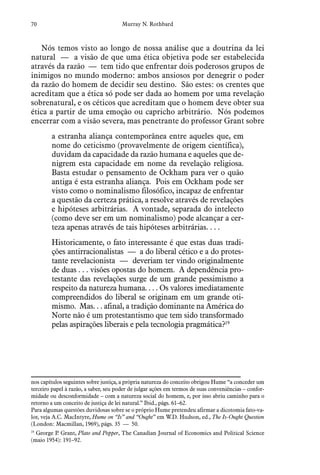 70 Murray N. Rothbard
Nós temos visto ao longo de nossa análise que a doutrina da lei
natural — a visão de que uma ética objetiva pode ser estabelecida
através da razão — tem tido que enfrentar dois poderosos grupos de
inimigos no mundo moderno: ambos ansiosos por denegrir o poder
da razão do homem de decidir seu destino. São estes: os crentes que
acreditam que a ética só pode ser dada ao homem por uma revelação
sobrenatural, e os céticos que acreditam que o homem deve obter sua
ética a partir de uma emoção ou capricho arbitrário. Nós podemos
encerrar com a visão severa, mas penetrante do professor Grant sobre
a estranha aliança contemporânea entre aqueles que, em
nome do ceticismo (provavelmente de origem científica),
duvidam da capacidade da razão humana e aqueles que de-
nigrem esta capacidade em nome da revelação religiosa.
Basta estudar o pensamento de Ockham para ver o quão
antiga é esta estranha aliança. Pois em Ockham pode ser
visto como o nominalismo filosófico, incapaz de enfrentar
a questão da certeza prática, a resolve através de revelações
e hipóteses arbitrárias. A vontade, separada do intelecto
(como deve ser em um nominalismo) pode alcançar a cer-
teza apenas através de tais hipóteses arbitrárias. . . .
Historicamente, o fato interessante é que estas duas tradi-
ções antirracionalistas — a do liberal cético e a do protes-
tante revelacionista — deveriam ter vindo originalmente
de duas . . . visões opostas do homem. A dependência pro-
testante das revelações surge de um grande pessimismo a
respeito da natureza humana. . . . Os valores imediatamente
compreendidos do liberal se originam em um grande oti-
mismo. Mas. . . afinal, a tradição dominante na América do
Norte não é um protestantismo que tem sido transformado
pelas aspirações liberais e pela tecnologia pragmática?19
  
nos capítulos seguintes sobre justiça, a própria natureza do conceito obrigou Hume “a conceder um
terceiro papel à razão, a saber, seu poder de julgar ações em termos de suas conveniências – confor-
midade ou desconformidade – com a natureza social do homem, e, por isso abriu caminho para o
retorno a um conceito de justiça de lei natural.” Ibid., págs. 61–62.
Para algumas questões duvidosas sobre se o próprio Hume pretendeu afirmar a dicotomia fato-va-
lor, veja A.C. MacIntyre, Hume on “Is” and “Ought” em W.D. Hudson, ed., The Is-Ought Question
(London: Macmillan, 1969), págs. 35 — 50.
19
  George P. Grant, Plato and Popper, The Canadian Journal of Economics and Political Science
(maio 1954): 191–92.
 