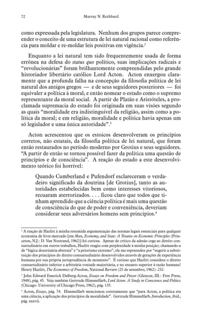 72 Murray N. Rothbard
como expressada pela legislatura. Nenhum dos grupos parece compre-
ender o conceito de uma estrutura de lei natural racional como referên-
cia para moldar e re-moldar leis positivas em vigência.2
Enquanto a lei natural tem sido frequentemente usada de forma
errônea na defesa do status quo político, suas implicações radicais e
“revolucionárias” foram brilhantemente compreendidas pelo grande
historiador libertário católico Lord Acton. Acton enxergou clara-
mente que a profunda falha na concepção da filosofia política de lei
natural dos antigos gregos — e de seus seguidores posteriores — foi
equivaler a política à moral, e então nomear o estado como o supremo
representante da moral social. A partir de Platão e Aristóteles, a pro-
clamada supremacia do estado foi originada em suas visões segundo
as quais “moralidade era indistinguível da religião, assim como a po-
lítica da moral; e em religião, moralidade e política havia apenas um
só legislador e uma única autoridade”.3
Acton acrescentou que os estoicos desenvolveram os princípios
corretos, não estatais, da filosofia política de lei natural, que foram
então restaurados no período moderno por Grotius e seus seguidores.
“A partir de então se tornou possível fazer da política uma questão de
princípios e de consciência”. A reação do estado a este desenvolvi-
mento teórico foi horrível:
Quando Cumberland e Pufendorf esclareceram o verda-
deiro significado da doutrina [de Grotius], tanto as au-
toridades estabelecidas bem como interesses vitoriosos,
recuaram aterrorizados. . . . ficou claro que todos que ti-
nham aprendido que a ciência política é mais uma questão
de consciência do que de poder e conveniência, deveriam
considerar seus adversários homens sem princípios.4
2
  A reação de Hazlitt à minha resumida argumentação das normas legais essenciais para qualquer
economia de livre-mercado [em Man, Economy, and State: A Treatise on Economic Principles (Prin-
ceton, N.J.: D. Van Nostrand, 1962)] foi curiosa. Apesar de crítico da adesão cega ao direito con-
suetudinário em outros trabalhos, Hazlitt reagiu com perplexidade à minha posição; chamando-a
de “lógica doutrinária abstrata” e “a priorismo extremo”, ele me repreendeu por “sugerir a substi-
tuição dos princípios do direito consuetudinário desenvolvidos através de gerações de experiência
humana por sua própria jurisprudência de momento”. É curioso que Hazlitt considere o direito
consuetudinário inferior a arbitrária vontade majoritária, e no entanto superior à razão humana!
Henry Hazlitt, The Economics of Freedom, National Review (25 de setembro, 1962): 232.
3
  John Edward Emerich Dalberg-Acton, Essays on Freedom and Power (Glencoe, III.: Free Press,
1948), pág. 45. Veja também Gertrude Himmelfarb, Lord Acton: A Study in Conscience and Politics
(Chicago: University of Chicago Press, 1962), pág. 135.
4
  Acton, Essays, pág. 74. Himmelfarb mencionou corretamente que “para Acton, a política era
uma ciência, a aplicação dos princípios da moralidade”. Gertrude Himmelfarb, Introduction, ibid.,
pág. xxxvii.
 