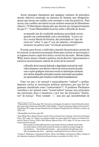 73Lei Natural versus Lei Positiva
Acton enxergou claramente que qualquer conjunto de princípios
morais objetivos enraizado na natureza do homem tem obrigatoria-
mente que entrar em conflito com costumes e com leis positivas. Para
Acton, esse conflito inevitável era um atributo essencial do liberalismo
clássico: “O liberalismo almeja pelo que deveria ser, irrespectivamente
do que é”.5
Como Himmelfarb escreveu sobre a filosofia de Acton:
ao passado não foi conferida nenhuma autoridade exceto
quando em conformidade com a moralidade. Levar a sé-
rio a teoria liberal da história, dar prioridade ao “que de-
veria ser” sobre “o que é” era, ele admitiu, virtualmente
instaurar na prática uma “revolução permanente”.6
E assim, para Acton, o indivíduo, munido dos princípios morais da
lei natural, se encontra em posição firme para criticar as instituições e
os regimes atuais e expô-los à forte e severa luz da razão. Mesmo John
Wild, muito menos voltado à política, havia descrito vigorosamente a
natureza inerentemente radical da teoria da lei-natural:
a filosofia da lei natural defende a dignidade racional do indi-
víduo humano e seu direito e dever de criticar através de pala-
vras e ações qualquer estrutura social ou instituição existente
nos termos daqueles princípios morais universais que podem
ser apreendidos pelo intelecto individual isoladamente.7
Uma vez que a lei natural é essencialmente “radical” e profun-
damente crítica às instituições políticas existentes, por que foi lar-
gamente classificada como “conservadora”? O professor Parthemos
considera a lei natural como “conservadora” porque seus princípios
são universais, fixos e imutáveis, e por isso são princípios “absolu-
tos” de justiça.8
Pura verdade — mas por que imutabilidade de
5
  Himmelfarb, Lord Acton, pág. 204. Contrasta a exclamação de espanto e horror feita pelo princi-
pal conservador alemão do século XIX, Adam Muller: “Uma lei natural que difere da lei positiva”!
Veja Robert W. Lougee, German Romanticism and Political Thought, Review of Politics (outubro de
1959): 637.
6
  Himmelfarb, Lord Acton, pág. 205.
7
  John Wild, Plato’s Modern Enemies and the Theory of Natural Law (Chicago: University of Chicago
Press, 1953), pág. 176. Repare na avaliação similar do conservador Otto Gierke, em Natural Law
and the Theory of Society, 1500 to 1800 (Boston: Beacon Press, 1957), págs. 35–36, que era por esta
razão hostil à lei natural:
Em oposição à jurisprudência positiva, que ainda continua revelando uma tendên-
cia conservadora, a teoria da lei natural do estado era radical no próprio âmago de
sua existência. . . . Era também direcionada . . . não ao propósito da explicação cien-
tifica do passado, mas sim à. . . exposição e justificação de um novo futuro a existir.
8
  George S. Parthemos, Contemporary Juristic Theory, Civil Rights, and American Politics, Annals of
the American Academy of Political and Social Science (novembro de 1962): 101–2.
 