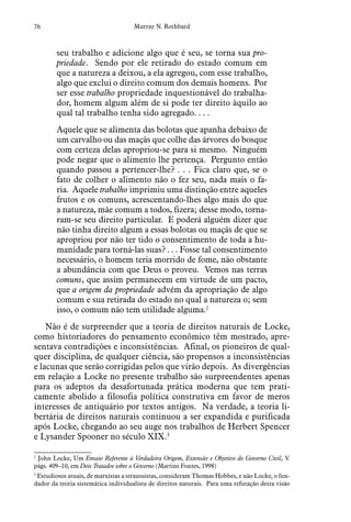 76 Murray N. Rothbard
seu trabalho e adicione algo que é seu, se torna sua pro-
priedade. Sendo por ele retirado do estado comum em
que a natureza a deixou, a ela agregou, com esse trabalho,
algo que exclui o direito comum dos demais homens. Por
ser esse trabalho propriedade inquestionável do trabalha-
dor, homem algum além de si pode ter direito àquilo ao
qual tal trabalho tenha sido agregado. . . .
Aquele que se alimenta das bolotas que apanha debaixo de
um carvalho ou das maçãs que colhe das árvores do bosque
com certeza delas apropriou-se para si mesmo. Ninguém
pode negar que o alimento lhe pertença. Pergunto então
quando passou a pertencer-lhe? . . . Fica claro que, se o
fato de colher o alimento não o fez seu, nada mais o fa-
ria. Aquele trabalho imprimiu uma distinção entre aqueles
frutos e os comuns, acrescentando-lhes algo mais do que
a natureza, mãe comum a todos, fizera; desse modo, torna-
ram-se seu direito particular. E poderá alguém dizer que
não tinha direito algum a essas bolotas ou maçãs de que se
apropriou por não ter tido o consentimento de toda a hu-
manidade para torná-las suas? . . . Fosse tal consentimento
necessário, o homem teria morrido de fome, não obstante
a abundância com que Deus o proveu. Vemos nas terras
comuns, que assim permanecem em virtude de um pacto,
que a origem da propriedade advém da apropriação de algo
comum e sua retirada do estado no qual a natureza o; sem
isso, o comum não tem utilidade alguma.2
Não é de surpreender que a teoria de direitos naturais de Locke,
como historiadores do pensamento econômico têm mostrado, apre-
sentava contradições e inconsistências. Afinal, os pioneiros de qual-
quer disciplina, de qualquer ciência, são propensos a inconsistências
e lacunas que serão corrigidas pelos que virão depois. As divergências
em relação a Locke no presente trabalho são surpreendentes apenas
para os adeptos da desafortunada prática moderna que tem prati-
camente abolido a filosofia política construtiva em favor de meros
interesses de antiquário por textos antigos. Na verdade, a teoria li-
bertária de direitos naturais continuou a ser expandida e purificada
após Locke, chegando ao seu auge nos trabalhos de Herbert Spencer
e Lysander Spooner no século XIX.3
2
  John Locke, Um Ensaio Referente à Verdadeira Origem, Extensão e Objetivo do Governo Civil, V.
págs. 409–10, em Dois Tratados sobre o Governo (Martins Fontes, 1998)
3
  Estudiosos atuais, de marxistas a straussistas, consideram Thomas Hobbes, e não Locke, o fun-
dador da teoria sistemática individualista de direitos naturais. Para uma refutação desta visão
 