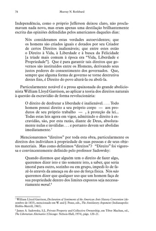 78 Murray N. Rothbard
Independência, como o próprio Jefferson deixou claro, não procla-
mavam nada novo, mas eram apenas uma destilação brilhantemente
escrita das opiniões defendidas pelos americanos daqueles dias:
Nós consideramos estas verdades autoevidentes; que
os homens são criados iguais e dotados por seu Criador
de certos Direitos inalienáveis; que entre estes estão
o Direito à Vida, à Liberdade e à busca da Felicidade
[a tríade mais comum à época era “Vida, Liberdade e
Propriedade”]. Que é para garantir tais direitos que go-
vernos são instituídos entre os Homens, derivando seus
justos poderes do consentimento dos governados. Que,
sempre que alguma forma de governo se torne destrutiva
destes fins, é Direito do povo alterá-la ou aboli-la.
Particularmente notável é a prosa apaixonada do grande abolicio-
nista William Lloyd Garrison, ao aplicar a teoria dos direitos naturais
à questão da escravidão de forma revolucionária:
O direito de desfrutar a liberdade é inalienável. . . . Todo
homem possui direito a seu próprio corpo — aos pro-
dutos de seu próprio trabalho — , à proteção da lei...
Todas estas leis agora em vigor, admitindo o direito à es-
cravidão, são, por esta razão, diante de Deus, absoluta-
mente nulas e inválidas . . . e portanto devem ser abolidas
imediatamente.7
Mencionaremos “direitos” por toda esta obra, particularmente os
direitos dos indivíduos à propriedade de suas pessoas e de seus obje-
tos materiais. Mas como definimos “direitos”? “Direito” foi vigoro-
sa e convincentemente definido pelo professor Sadowsky:
Quando dizemos que alguém tem o direito de fazer algo,
queremos dizer isto e tão somente isto, a saber, que seria
imoral para outro, sozinho ou em grupo, impedi-lo de fa-
zê-lo através da ameaça ou do uso de força física. Nós não
queremos dizer que qualquer uso que um homem faça de
sua propriedade dentro dos limites expostos seja necessa-
riamente moral.8
7
  William Lloyd Garrison, Declaration of Sentiments of the American Anti-Slavery Convention (de-
zembro de 1833), mencionado em W. and J. Pease, eds., The Antislavery Argument (Indianapolis:
Hobbs-Merrill, 1965).
8
  James A. Sadowsky, S.J., Private Property and Collective Ownership, em Tibor Machan, ed.,
The Libertarian Alternative (Chicago: Nelson-Hall, 1974), págs. 120–21.
 