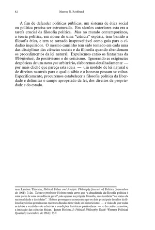 82 Murray N. Rothbard
A fim de defender políticas públicas, um sistema de ética social
ou política precisa ser estruturado. Em séculos anteriores esta era a
tarefa crucial da filosofia política. Mas no mundo contemporâneo,
a teoria política, em nome de uma “ciência” espúria, tem banido a
filosofia ética, e tem se tornado inaproveitável como guia para o ci-
dadão inquiridor. O mesmo caminho tem sido tomado em cada uma
das disciplinas das ciências sociais e da filosofia quando abandonam
os procedimentos da lei natural. Expulsemos então os fantasmas da
Weirtfreiheit, do positivismo e do ceticismo. Ignorando as exigências
despóticas de um status quo arbitrário, elaboremos detalhadamente —
por mais clichê que pareça esta ideia — um modelo de lei natural e
de direitos naturais para o qual o sábio e o honesto possam se voltar.
Especificamente, procuremos estabelecer a filosofia política da liber-
dade e delimitar o campo apropriado da lei, dos direitos de proprie-
dade e do estado.
mas Landon Thorson, Political Values and Analytic Philosophy Journal of Politics (novembro
de 1961): 712n. Talvez o professor Holton esteja certo que “a decadência da filosofia política é
uma parte de uma decadência geral”, não apenas na própria filosofia, mas também “no status da
racionalidade e das ideias”. Holton prossegue e acrescenta que os dois principais desafios da fi-
losofia política genuína nas recentes décadas têm vindo do historicismo — a visão de que todas
as ideias e verdades são relativas a condições históricas particulares — e do caráter scientism,
a imitação das ciências físicas. James Holton, Is Political Philosophy Dead? Western Political
Quarterly (setembro de 1961): 75ff.
 