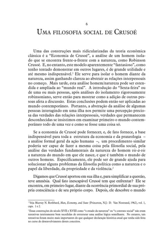 6
Uma filosofia social de Crusoé
Uma das construções mais ridicularizadas da teoria econômica
clássica é a “Economia de Crusoé”, a análise de um homem isola-
do que se encontra frente-a-frente com a natureza, como Robinson
Crusoé. E, no entanto, este modelo aparentemente “fantasioso”, como
tenho tentado demonstrar em outros lugares, é de grande utilidade e
até mesmo indispensável.1
Ele serve para isolar o homem diante da
natureza, assim ganhando clareza ao abstrair as relações interpessoais
no começo. Mais tarde, esta análise homem/natureza pode ser esten-
dida e ampliada ao “mundo real”. A introdução do “Sexta-feira” ou
de uma ou mais pessoas, após análises do isolamento rigorosamente
robinsoniano, serve então para mostrar como a adição de outras pes-
soas afeta a discussão. Estas conclusões podem então ser aplicadas ao
mundo contemporâneo. Portanto, a abstração da análise de algumas
pessoas interagindo em uma ilha nos permite uma percepção precio-
sa das verdades das relações interpessoais, verdades que permanecem
desconhecidas se insistimos em examinar primeiro o mundo contem-
porâneo todo de uma vez e como se fosse uma coisa só.
Se a economia de Crusoé pode fornecer, e, de fato fornece, a base
indispensável para toda a estrutura da economia e da praxeologia –
a análise formal geral da ação humana –, um procedimento similar
poderia ser capaz de fazer a mesma coisa pela filosofia social, pela
análise das verdades fundamentais da natureza do homem vis-à-vis
a natureza do mundo em que ele nasce, e que é também o mundo de
outros homens. Especificamente, ele pode ser de grande ajuda para
solucionar alguns problemas da filosofia política como a natureza e o
papel da liberdade, da propriedade e da violência.2
Digamos que Crusoé aportou em sua ilha e, para simplificar a questão,
teve amnésia. Qual fato inescapável Crusoé tem que enfrentar? Ele se
encontra, em primeiro lugar, diante da ocorrência primordial de sua pró-
pria consciência e de seu próprio corpo. Depois, ele descobre o mundo
1
 Veja Murray N. Rothbard, Man, Economy, and State (Princeton, N.J.: D. Van Nostrand, 1962), vol. 1,
caps. 1 e 2.
2
 Essas construções do século XVII e XVIII como “o estado da natureza” ou “o contrato social” não eram
tentativas inteiramente bem sucedidas de estruturar uma análise lógica semelhante. No entanto, tais
tentativas foram muito mais importantes do que qualquer declaração histórica atual que tenha sido feita
no curso do desenvolvimento destes conceitos.
 