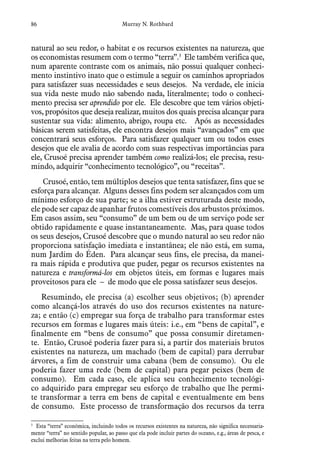 86 Murray N. Rothbard
natural ao seu redor, o habitat e os recursos existentes na natureza, que
os economistas resumem com o termo “terra”.3
Ele também verifica que,
num aparente contraste com os animais, não possui qualquer conheci-
mento instintivo inato que o estimule a seguir os caminhos apropriados
para satisfazer suas necessidades e seus desejos. Na verdade, ele inicia
sua vida neste mudo não sabendo nada, literalmente; todo o conheci-
mento precisa ser aprendido por ele. Ele descobre que tem vários objeti-
vos, propósitos que deseja realizar, muitos dos quais precisa alcançar para
sustentar sua vida: alimento, abrigo, roupa etc. Após as necessidades
básicas serem satisfeitas, ele encontra desejos mais “avançados” em que
concentrará seus esforços. Para satisfazer qualquer um ou todos esses
desejos que ele avalia de acordo com suas respectivas importâncias para
ele, Crusoé precisa aprender também como realizá-los; ele precisa, resu-
mindo, adquirir “conhecimento tecnológico”, ou “receitas”.
Crusoé, então, tem múltiplos desejos que tenta satisfazer, fins que se
esforça para alcançar. Alguns desses fins podem ser alcançados com um
mínimo esforço de sua parte; se a ilha estiver estruturada deste modo,
ele pode ser capaz de apanhar frutos comestíveis dos arbustos próximos.
Em casos assim, seu “consumo” de um bem ou de um serviço pode ser
obtido rapidamente e quase instantaneamente. Mas, para quase todos
os seus desejos, Crusoé descobre que o mundo natural ao seu redor não
proporciona satisfação imediata e instantânea; ele não está, em suma,
num Jardim do Éden. Para alcançar seus fins, ele precisa, da manei-
ra mais rápida e produtiva que puder, pegar os recursos existentes na
natureza e transformá-los em objetos úteis, em formas e lugares mais
proveitosos para ele – de modo que ele possa satisfazer seus desejos.
Resumindo, ele precisa (a) escolher seus objetivos; (b) aprender
como alcançá-los através do uso dos recursos existentes na nature-
za; e então (c) empregar sua força de trabalho para transformar estes
recursos em formas e lugares mais úteis: i.e., em “bens de capital”, e
finalmente em “bens de consumo” que possa consumir diretamen-
te. Então, Crusoé poderia fazer para si, a partir dos materiais brutos
existentes na natureza, um machado (bem de capital) para derrubar
árvores, a fim de construir uma cabana (bem de consumo). Ou ele
poderia fazer uma rede (bem de capital) para pegar peixes (bem de
consumo). Em cada caso, ele aplica seu conhecimento tecnológi-
co adquirido para empregar seu esforço de trabalho que lhe permi-
te transformar a terra em bens de capital e eventualmente em bens
de consumo. Este processo de transformação dos recursos da terra
3
  Esta “terra” econômica, incluindo todos os recursos existentes na natureza, não significa necessaria-
mente “terra” no sentido popular, ao passo que ela pode incluir partes do oceano, e.g., áreas de pesca, e
exclui melhorias feitas na terra pelo homem.
 