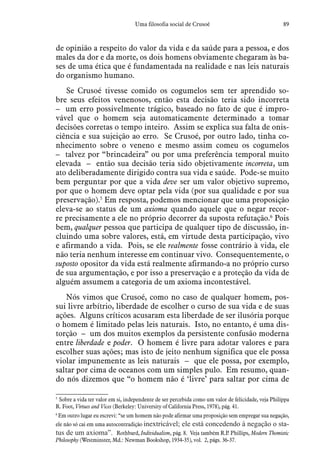 89Uma filosofia social de Crusoé
de opinião a respeito do valor da vida e da saúde para a pessoa, e dos
males da dor e da morte, os dois homens obviamente chegaram às ba-
ses de uma ética que é fundamentada na realidade e nas leis naturais
do organismo humano.
Se Crusoé tivesse comido os cogumelos sem ter aprendido so-
bre seus efeitos venenosos, então esta decisão teria sido incorreta
– um erro possivelmente trágico, baseado no fato de que é impro­
vável que o homem seja automaticamente determinado a tomar
decisões corretas o tempo inteiro. Assim se explica sua falta de onis-
ciência e sua sujeição ao erro. Se Crusoé, por outro lado, tinha co-
nhecimento sobre o veneno e mesmo assim comeu os cogumelos
– talvez por “brincadeira” ou por uma preferência temporal muito
elevada – então sua decisão teria sido objetivamente incorreta, um
ato deliberadamente dirigido contra sua vida e saúde. Pode-se muito
bem perguntar por que a vida deve ser um valor objetivo supremo,
por que o homem deve optar pela vida (por sua qualidade e por sua
preservação).5
Em resposta, podemos mencionar que uma proposição
eleva-se ao status de um axioma quando aquele que o negar recor-
re precisamente a ele no próprio decorrer da suposta refutação.6
Pois
bem, qualquer pessoa que participa de qualquer tipo de discussão, in-
cluindo uma sobre valores, está, em virtude desta participação, vivo
e afirmando a vida. Pois, se ele realmente fosse contrário à vida, ele
não teria nenhum interesse em continuar vivo. Consequentemente, o
suposto opositor da vida está realmente afirmando-a no próprio curso
de sua argumentação, e por isso a preservação e a proteção da vida de
alguém assumem a categoria de um axioma incontestável.
Nós vimos que Crusoé, como no caso de qualquer homem, pos-
sui livre arbítrio, liberdade de escolher o curso de sua vida e de suas
ações. Alguns críticos acusaram esta liberdade de ser ilusória porque
o homem é limitado pelas leis naturais. Isto, no entanto, é uma dis-
torção – um dos muitos exemplos da persistente confusão moderna
entre liberdade e poder. O homem é livre para adotar valores e para
escolher suas ações; mas isto de jeito nenhum significa que ele possa
violar impunemente as leis naturais – que ele possa, por exemplo,
saltar por cima de oceanos com um simples pulo. Em resumo, quan-
do nós dizemos que “o homem não é ‘livre’ para saltar por cima de
5
 Sobre a vida ter valor em si, independente de ser percebida como um valor de felicidade, veja Philippa
R. Foot, Virtues and Vices (Berkeley: University of California Press, 1978), pág. 41.
6
 Em outro lugar eu escrevi: “se um homem não pode afirmar uma proposição sem empregar sua negação,
ele não só cai em uma autocontradição inextricável; ele está concedendo à negação o sta-
tus de um axioma”. Rothbard, Individualism, pág. 8. Veja também R.P. Phillips, Modern Thomistic
Philosophy (Westminster, Md.: Newman Bookshop, 1934-35), vol. 2, págs. 36-37.
 