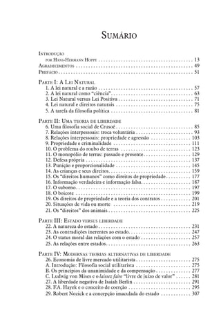 Sumário
Introdução
	 por Hans-Hermann Hoppe . .  .  .  .  .  .  .  .  .  .  .  .  .  .  .  .  .  .  .  .  .  .  .  .  .  .  .  .  .  .  .  .  .  .  .  .  .  . 13
Agradecimentos . .  .  .  .  .  .  .  .  .  .  .  .  .  .  .  .  .  .  .  .  .  .  .  .  .  .  .  .  .  .  .  .  .  .  .  .  .  .  .  .  .  .  .  .  .  .  . 49
Prefácio. .  .  .  .  .  .  .  .  .  .  .  .  .  .  .  .  .  .  .  .  .  .  .  .  .  .  .  .  .  .  .  .  .  .  .  .  .  .  .  .  .  .  .  .  .  .  .  .  .  .  .  .  .  . 51
Parte I: A Lei Natural
	 1. A lei natural e a razão. . . . . . . . . . . . . . . . . . . . . . . . . . . . . . . . . . . . . . . 57
	 2. A lei natural como “ciência”. . . . . . . . . . . . . . . . . . . . . . . . . . . . . . . . . . 63
	 3. Lei Natural versus Lei Positiva. . . . . . . . . . . . . . . . . . . . . . . . . . . . . . . 71
	 4. Lei natural e direitos naturais . . . . . . . . . . . . . . . . . . . . . . . . . . . . . . . . 75
	 5. A tarefa da filosofia política. . . . . . . . . . . . . . . . . . . . . . . . . . . . . . . . . . 81
Parte II: Uma teoria de liberdade
	 6. Uma filosofia social de Crusoé. . . . . . . . . . . . . . . . . . . . . . . . . . . . . . . . 85
	 7. Relações interpessoais: troca voluntária. . . . . . . . . . . . . . . . . . . . . . . . 93
	 8. Relações interpessoais: propriedade e agressão . . . . . . . . . . . . . . . . . 103
	 9. Propriedade e criminalidade . . . . . . . . . . . . . . . . . . . . . . . . . . . . . . . . 111
	 10. O problema do roubo de terras . . . . . . . . . . . . . . . . . . . . . . . . . . . . . 123
	 11. O monopólio de terras: passado e presente. . . . . . . . . . . . . . . . . . . . 129
	 12. Defesa própria. . . . . . . . . . . . . . . . . . . . . . . . . . . . . . . . . . . . . . . . . . . 137
	 13. Punição e proporcionalidade. . . . . . . . . . . . . . . . . . . . . . . . . . . . . . . 145
	 14. As crianças e seus direitos. . . . . . . . . . . . . . . . . . . . . . . . . . . . . . . . . . 159
	 15. Os “direitos humanos” como direitos de propriedade. . . . . . . . . . . 177
	 16. Informação verdadeira e informação falsa. . . . . . . . . . . . . . . . . . . . . 187
	 17. O suborno. . . . . . . . . . . . . . . . . . . . . . . . . . . . . . . . . . . . . . . . . . . . . . . 197
	 18. O boicote . . . . . . . . . . . . . . . . . . . . . . . . . . . . . . . . . . . . . . . . . . . . . . . 199
	 19. Os direitos de propriedade e a teoria dos contratos. . . . . . . . . . . . . 201
	 20. Situações de vida ou morte . . . . . . . . . . . . . . . . . . . . . . . . . . . . . . . . 219
	 21. Os “direitos” dos animais. . . . . . . . . . . . . . . . . . . . . . . . . . . . . . . . . . 225
Parte III: Estado versus liberdade
	 22. A natureza do estado. . . . . . . . . . . . . . . . . . . . . . . . . . . . . . . . . . . . . . 231
	 23. As contradições inerentes ao estado. . . . . . . . . . . . . . . . . . . . . . . . . . 247
	 24. O status moral das relações com o estado. . . . . . . . . . . . . . . . . . . . . 257
	 25. As relações entre estados. . . . . . . . . . . . . . . . . . . . . . . . . . . . . . . . . . . 263
Parte IV: Modernas teorias alternativas de liberdade
	 26. Economia de livre mercado utilitarista. . . . . . . . . . . . . . . . . . . . . . . 275
	 A. Introdução: Filosofia social utilitarista . . . . . . . . . . . . . . . . . . . . . . . 275
	 B. Os princípios da unanimidade e da compensação. . . . . . . . . . . . . . . 277
	 C. Ludwig von Mises e o laissez faire “livre de juízo de valor”. . . . . . . 281
	 27. A liberdade negativa de Isaiah Berlin. . . . . . . . . . . . . . . . . . . . . . . . 291
	 28. F.A. Hayek e o conceito de coerção. . . . . . . . . . . . . . . . . . . . . . . . . . 295
	 29. Robert Nozick e a concepção imaculada do estado . . . . . . . . . . . . . 307
 