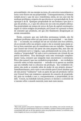 91Uma filosofia social de Crusoé
personalidade e de sua energia na terra, ele converteu naturalmente a
terra e seus frutos em sua propriedade. Consequentemente, o homem
isolado possui o que ele usa e transforma; então, no seu caso não há
nenhum problema a respeito do que deveria ser a propriedade de A em
oposição à de B. Qualquer propriedade de um homem é ipso facto o
que ele produz, i.e., o que ele coloca em uso com seu próprio esforço.
Sua propriedade em termos de terra e de bens de capital continuará a
seguir os vários estágios de produção, até Crusoé vir a possuir os bens
de consumo que produziu, até que eles finalmente desapareçam ao
serem consumidos.
Então, contanto que um indivíduo permaneça isolado, não há
qualquer problema sobre até que ponto sua propriedade – seu domí-
nio – se estende; na condição de um ser racional com livre arbítrio,
ela se estende sobre seu próprio corpo e ela se estende mais ainda so-
bre os bens materiais que ele transforma com seu trabalho. Suponha
que Crusoé não tivesse ido parar em uma pequena ilha, mas sim em
um continente novo e virgem, e que, permanecendo na costa, ele rei-
vindica a “propriedade” de todo o novo continente em virtude de sua
prévia descoberta. Esta declaração seria uma ostentação completa-
mente vazia, contanto que ninguém mais encontrasse o continente.
Pois o fato natural é que sua verdadeira propriedade – seu verdadeiro
controle sobre os bens materiais – estender-se-ia apenas na medida
que seu trabalho real os colocasse em produção. Seu verdadeiro do-
mínio não pode se estender além do poder de seu próprio alcance.9
Semelhantemente, seria vazio e sem sentido para Crusoé alardear que
ele não possui “realmente” tudo ou parte do que ele produziu (talvez
este Crusoé fosse um romântico oponente do conceito de proprieda-
de), pois na verdade o uso, e, consequentemente, a propriedade, já era
dele. Crusoé, na realidade natural, possui a si mesmo e a extensão de
si mesmo sobre o mundo material, nem mais nem menos.
9
 Mais tarde, quando outras pessoas chegassem ao continente, elas também, como um fato natural, pos-
suiriam as terras que transformaram através de seus trabalhos, o primeiro homem poderia apenas obter
a propriedade deles pelo uso de força agressiva contra suas propriedades naturais, ou recebendo-as dos
recém-chegados em trocas ou em doações voluntárias.
 